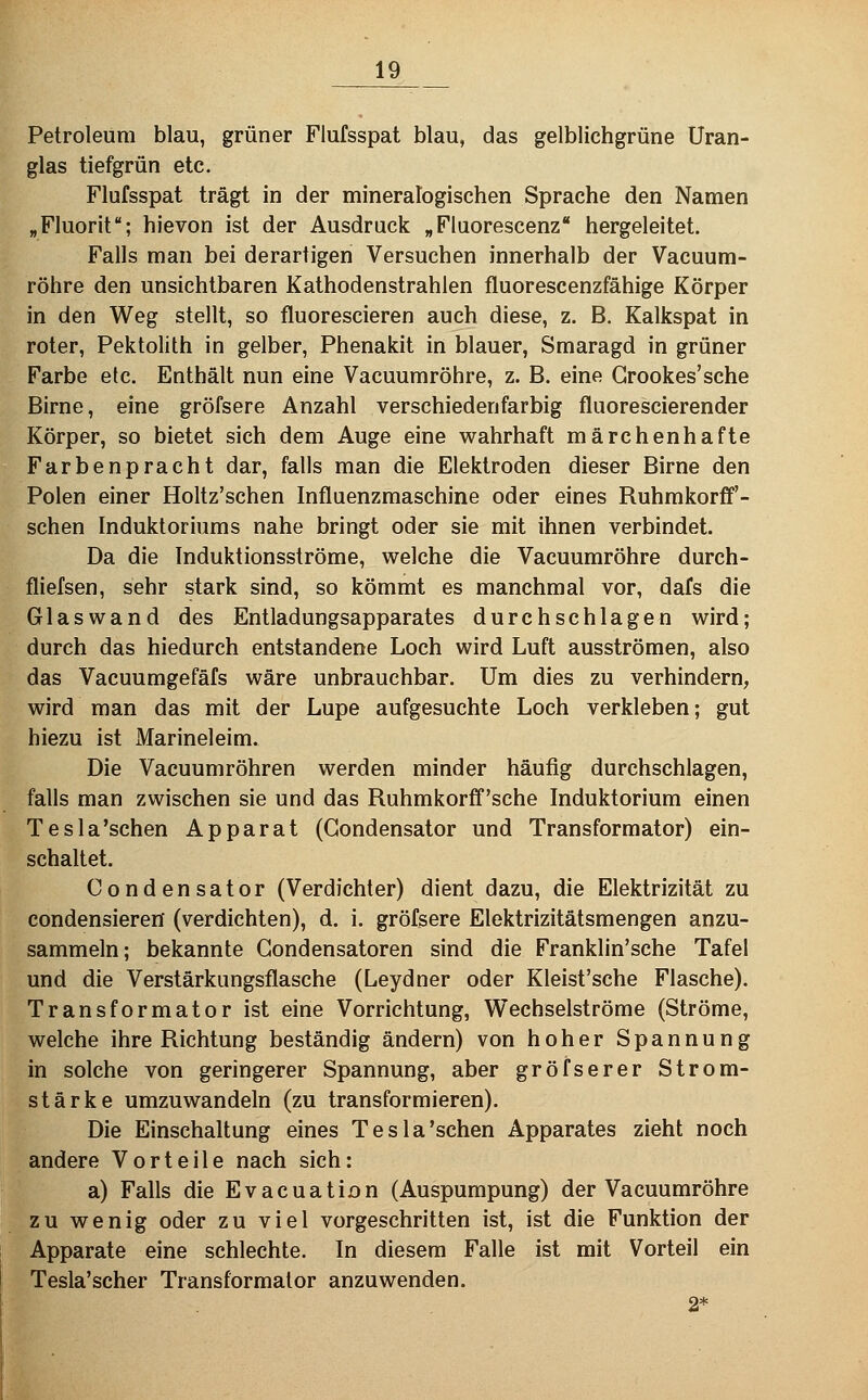 Petroleum blau, grüner Flufsspat blau, das gelblichgrüne Uran- glas tiefgrün etc. Flufsspat trägt in der mineralogischen Sprache den Namen „Fluorit; hievon ist der Ausdruck „Fluorescenz hergeleitet. Falls man bei derartigen Versuchen innerhalb der Vacuum- röhre den unsichtbaren Kathodenstrahlen fluorescenzfähige Körper in den Weg stellt, so fluorescieren auch diese, z. B. Kalkspat in roter, Pektolith in gelber, Phenakit in blauer, Smaragd in grüner Farbe etc. Enthält nun eine Vacuumröhre, z. B. eine Grookes'sche Birne, eine gröfsere Anzahl verschiedenfarbig fluorescierender Körper, so bietet sich dem Auge eine wahrhaft märchenhafte Farbenpracht dar, falls man die Elektroden dieser Birne den Polen einer Holtz'schen Influenzmaschine oder eines Ruhmkorff'- schen Induktoriums nahe bringt oder sie mit ihnen verbindet. Da die Induktionsströme, welche die Vacuumröhre durch- fliefsen, sehr stark sind, so kömmt es manchmal vor, dafs die Glaswand des Entladungsapparates durchschlagen wird; durch das hiedurch entstandene Loch wird Luft ausströmen, also das Vacuumgefäfs wäre unbrauchbar. Um dies zu verhindern, wird man das mit der Lupe aufgesuchte Loch verkleben; gut hiezu ist Marineleim. Die Vacuumröhren werden minder häufig durchschlagen, falls man zwischen sie und das Ruhmkorff'sche Induktorium einen Tesla'schen Apparat (Gondensator und Transformator) ein- schaltet. Condensator (Verdichter) dient dazu, die Elektrizität zu condensieren' (verdichten), d. i. gröfsere Elektrizitätsmengen anzu- sammeln; bekannte Gondensatoren sind die Franklin'sche Tafel und die Verstärkungsflasche (Leydner oder Kleist'sche Flasche). Transformator ist eine Vorrichtung, Wechselströme (Ströme, welche ihre Richtung beständig ändern) von hoher Spannung in solche von geringerer Spannung, aber gröfserer Strom- stärke umzuwandeln (zu transformieren). Die Einschaltung eines Tesla'schen Apparates zieht noch andere Vorteile nach sich: a) Falls die Evacuation (Auspumpung) der Vacuumröhre zu wenig oder zu viel vorgeschritten ist, ist die Funktion der Apparate eine schlechte. In diesem Falle ist mit Vorteil ein Tesla'scher Transformator anzuwenden. 2*