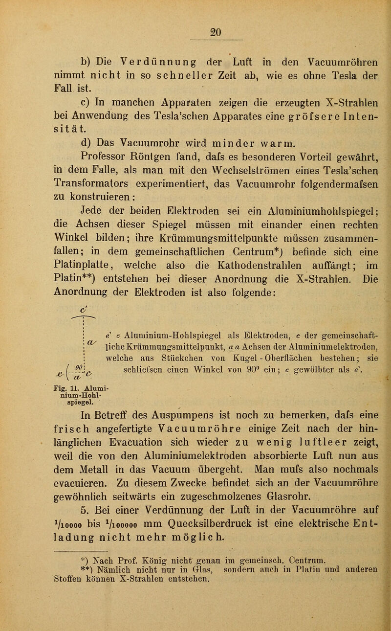 b) Die Verdünnung der Luft in den Vacuumröhren nimmt nicht in so schneller Zeit ab, wie es ohne Tesla der Fall ist. c) In manchen Apparaten zeigen die erzeugten X-Strahlen bei Anwendung des Tesla'schen Apparates eine gröfsere Inten- sität. d) Das Vacuumrohr wird minder warm. Professor Röntgen fand, dafs es besonderen Vorteil gewährt, in dem Falle, als man mit den Wechselströmen eines Tesla'schen Transformators experimentiert, das Vacuumrohr folgendermafsen zu konstruieren: Jede der beiden Elektroden sei ein Aluminiumhohlspiegel; die Achsen dieser Spiegel müssen mit einander einen rechten Winkel bilden; ihre Krümmungsmittelpunkte müssen zusammen- fallen; in dem gemeinschaftlichen Gentrum*) befinde sich eine Platinplatte, welche also die Kathodenstrahlen auffängt; im Platin**) entstehen bei dieser Anordnung die X-Strahlen. Die Anordnung der Elektroden ist also folgende: 90 e' e Aluminium-Holilspiegel als Elektroden, c der gemeinschaft- liche Krümmuiigsmittelpunkt, rt a Achsen der Alumininmelektroden, welche aus Stückchen von Kugel - Oberflächen bestehen; sie o schliefsen einen Winkel von 90 ein; e gewölbter als e'. Fig. 11. Alumi- nium-Hohl- spiegel. In Betreff des Auspumpens ist noch zu bemerken, dafs eine frisch angefertigte Vacuumröhre einige Zeit nach der hin- länglichen Evacuation sich wieder zu wenig luftleer zeigt, weil die von den Aluminiumelektroden absorbierte Luft nun aus dem Metall in das Vacuum übergeht. Man mufs also nochmals evacuieren. Zu diesem Zwecke befindet sich an der Vacuumröhre gewöhnlich seitwärts ein zugeschmolzenes Glasrohr. 5. Bei einer Verdünnung der Luft in der Vacuumröhre auf Vioooo bis Viooooo mm Quecksilberdruck ist eine elektrische E n t- ladung nicht mehr möglich. *) Nach Prof. König nicht genau im gemeihsch. Centrum. **) Nämlich nicht nur in Glas, sondern auch in Platin und anderen Stoffen können X-Strahlen entstehen.