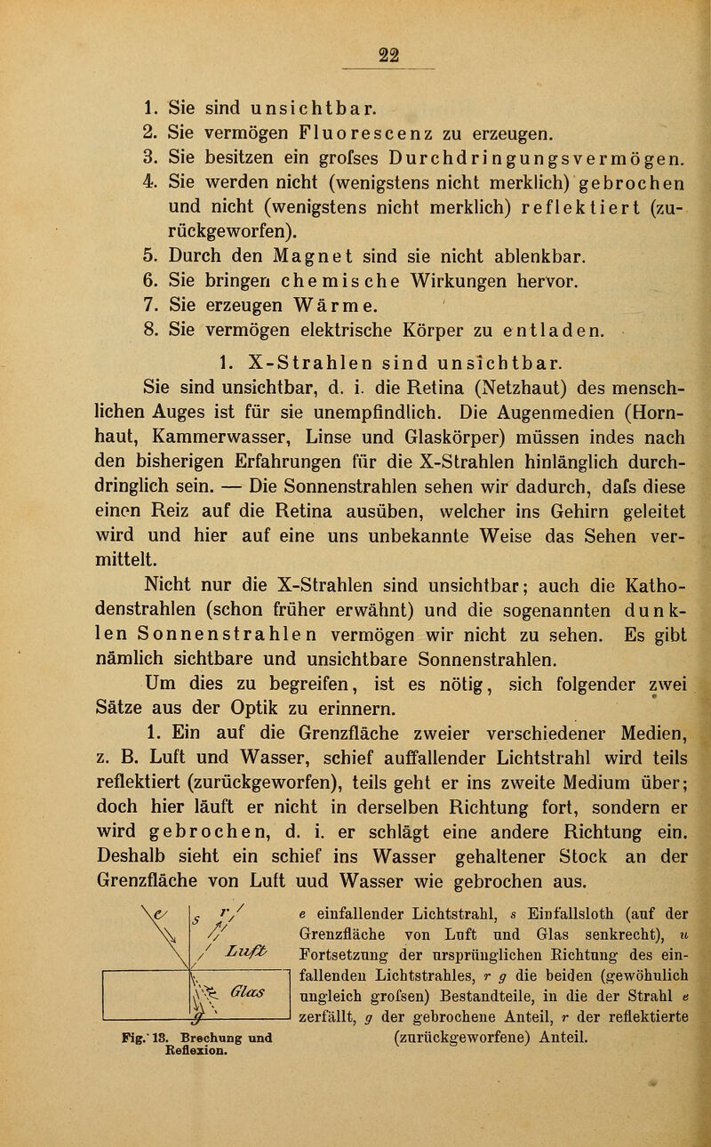 1. Sie sind unsichtbar. 2. Sie vermögen Fluorescenz zu erzeugen. 3. Sie besitzen ein grofses Durchdringungsvermögen. 4. Sie werden nicht (wenigstens nicht merklich) gebrochen und nicht (wenigstens nicht merkhch) reflektiert (zu- rückgeworfen). 5. Durch den Magnet sind sie nicht ablenkbar. 6. Sie bringen chemische Wirkungen hervor. 7. Sie erzeugen Wärme. 8. Sie vermögen elektrische Körper zu entladen. 1. X-Strahlen sind unsichtbar. Sie sind unsichtbar, d. i. die Retina (Netzhaut) des mensch- lichen Auges ist für sie unempfindlich. Die Augenmedien (Horn- haut, Kammerwasser, Linse und Glaskörper) müssen indes nach den bisherigen Erfahrungen für die X-Strahlen hinlänglich durch- dringlich sein. — Die Sonnenstrahlen sehen wir dadurch, dafs diese einen Reiz auf die Retina ausüben, welcher ins Gehirn geleitet wird und hier auf eine uns unbekannte Weise das Sehen ver- mittelt. Nicht nur die X-Strahlen sind unsichtbar; auch die Katho- denstrahlen (schon früher erwähnt) und die sogenannten dunk- len Sonnenstrahlen vermögen wir nicht zu sehen. Es gibt nämlich sichtbare und unsichtbare Sonnenstrahlen. Um dies zu begreifen, ist es nötig, sich folgender zwei Sätze aus der Optik zu erinnern. 1. Ein auf die Grenzfläche zweier verschiedener Medien, z. B. Luft und Wasser, schief auffallender Lichtstrahl wird teils reflektiert (zurückgeworfen), teils geht er ins zweite Medium über; doch hier läuft er nicht in derselben Richtung fort, sondern er wird gebrochen, d. i. er schlägt eine andere Richtung ein. Deshalb sieht ein schief ins Wasser gehaltener Stock an der Grenzfläche von Luft uud Wasser wie gebrochen aus. e einfallender Lichtstrahl, s Einfallsloth (auf der Grenzfläche von Lnft und Glas senkrecht), u Fortsetzung der ursprünglichen Eichtung des ein- fallenden Lichtstrahles, r g die beiden (gewöhnlich ungleich grofsen) Bestandteile, in die der Strahl e zerfällt, g der gebrochene Anteil, r der reflektierte Fig.* 18. Brechung und (zurückgeworfene) Anteil, Beflexion. \ V y:^ Glas ^^