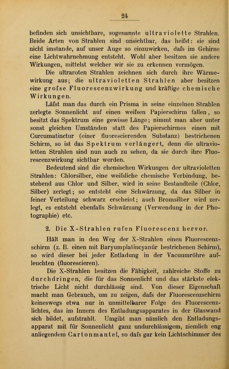 befinden sich unsichtbare, sogenannte ultraviolette Strahlen. Beide Arten von Strahlen sind unsichtbar, das heifst: sie sind nicht imstande, auf unser Auge so einzuwirken, dafs im Gehirne eine Lichtwahrnehmung entsteht. Wohl aber besitzen sie andere Wirkungen, mittelst welcher wir sie zu erkennen vermögen. Die ultraroten Strahlen zeichnen sich durch ihre Wärrae- wirkung aus; die ultravioletten Strahlen aber besitzen eine grofse Fluorescenzwirkung und kräftige chemische Wirkungen. Läfst man das durch ein Prisma in seine einzelnen Strahlen zerlegte Sonnenlicht auf einen weifsen Papierschirm fallen, so besitzt das Spektrum eine gewisse Länge; nimmt man aber unter sonst gleichen Umständen statt des Papierschirmes einen mit Gurcumatinctur (einer fluorescierenden Substanz) bestrichenen Schirm, so ist das Spektrum verlängert, denn die ultravio- letten Strahlen sind nun auch zu sehen, da sie durch ihre Fluo- rescenzwirkung sichtbar werden. Bedeutend sind die chemischen Wirkungen der ultravioletten Strahlen: Ghlorsilber, eine weifsliche chemische Verbindung, be- stehend aus Chlor und Silber, wird in seine Bestandteile (Chlor, Silber) zerlegt; so entsteht eine Schwärzung, da das Silber in feiner Verteilung schwarz erscheint; auch Bromsilber wird zer- legt, es entsteht ebenfalls Schwärzung (Verwendung in der Pho- tographie) etc. 2, Die X-Strahlen rufen Fluorescenz hervor. Hält man in den Weg der X-Strahlen einen Fluorescenz- schirm (z. B. einen mit Baryumplalincyanür bestrichenen Schirm), so wird dieser bei jeder Entladung in der Vacuumröhre auf- leuchten (fluorescieren). Die X-Strahlen besitzen die Fähigkeit, zahlreiche Stoffe zu durchdringen, die für das Sonnenlicht und das stärkste elek- trische Licht nicht durchlässig sind. Von dieser Eigenschaft macht man Gebrauch, um zu zeigen, dafs der Fluorescenzschirm keineswegs etwa nur in unmittelbarer Folge des Fluorescenz- lichtes, das im Innern des Entladungsapparates in der Glaswand sich bildet, aufstrahlt. Umgibt man nämlich den Entladungs- apparat mit für Sonnenlicht ganz undurchlässigem, ziemlich eng anliegendem Cartonmantel, so dafs gar kein Lichtschimmer des