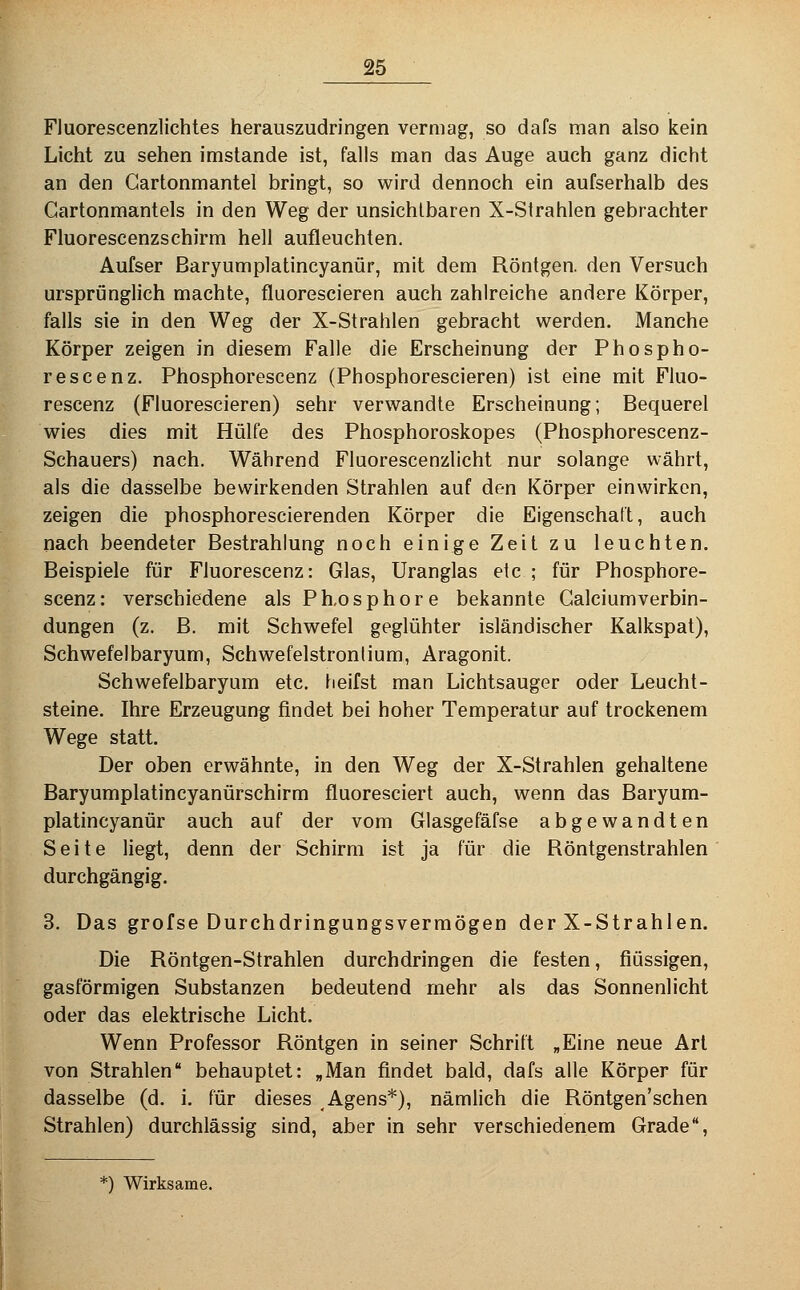 Fluorescenzlichtes herauszudringen vermag, so dafs man also kein Licht zu sehen imstande ist, falls man das Auge auch ganz dicht an den Gartonmantel bringt, so wird dennoch ein aufserhalb des Gartonmantels in den Weg der unsichtbaren X-Strahlen gebrachter Fluorescenzschirm hell aufleuchten. Aufser Baryumplatincyanür, mit dem Röntgen, den Versuch ursprünglich machte, fluorescieren auch zahlreiche andere Körper, falls sie in den Weg der X-Strahlen gebracht werden. Manche Körper zeigen in diesem Falle die Erscheinung der Phospho- rescenz. Phosphorescenz (Phosphorescieren) ist eine mit Fluo- rescenz (Fluorescieren) sehr verwandte Erscheinung; Bequerel wies dies mit Hülfe des Phosphoroskopes (Phosphorescenz- Schauers) nach. Während Fluorescenzlicht nur solange währt, als die dasselbe bewirkenden Strahlen auf den Körper einwirken, zeigen die phosphorescierenden Körper die Eigenschaft, auch nach beendeter Bestrahlung noch einige Zeit zu leuchten. Beispiele für Fluorescenz: Glas, Uranglas etc ; für Phosphore- scenz: verschiedene als Ph.osphore bekannte Galciumverbin- dungen (z. B. mit Schwefel geglühter isländischer Kalkspat), Schwefelbaryum, Schwefelstronlium, Aragonit. Schwefelbaryum etc, tieifst man Lichtsauger oder Leucht- steine. Ihre Erzeugung findet bei hoher Temperatur auf trockenem Wege statt. Der oben erwähnte, in den Weg der X-Strahlen gehaltene Baryumplatincyanürschirm fluoresciert auch, wenn das Baryum- platincyanür auch auf der vom Glasgefäfse abgewandten Seite liegt, denn der Schirm ist ja für die Röntgenstrahlen durchgängig. 3. Das grofse Durchdringungsverraögen der X-Strahlen. Die Röntgen-Strahlen durchdringen die festen, flüssigen, gasförmigen Substanzen bedeutend mehr als das Sonnenlicht oder das elektrische Licht. Wenn Professor Röntgen in seiner Schrift „Eine neue Art von Strahlen behauptet: „Man findet bald, dafs alle Körper für dasselbe (d, i. für dieses Agens*), nämlich die Röntgen'schen Strahlen) durchlässig sind, aber in sehr verschiedenem Grade, *) Wirksame.