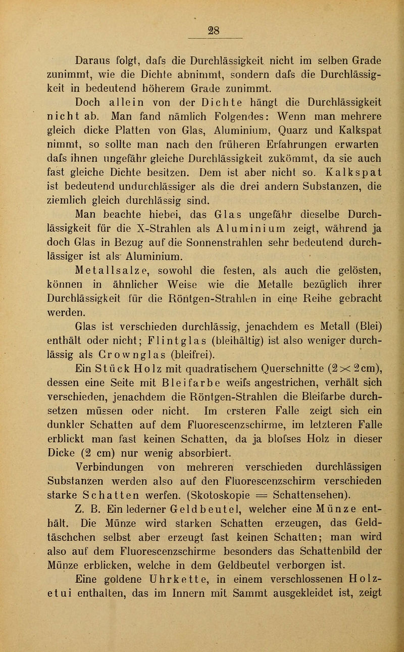 Daraus folgt, dafs die Durchlässigkeit nicht im selben Grade zunimmt, wie die Dichte abnimmt, sondern dafs die Durchlässig- keit in bedeutend höherem Grade zunimmt. Doch allein von der Dichte hängt die Durchlässigkeit nicht ab. Man fand nämlich Folgendes: Wenn man mehrere gleich dicke Platten von Glas, Aluminium, Quarz und Kalkspat nimmt, so sollte man nach den früheren Erfahrungen erwarten dafs ihnen ungefähr gleiche Durchlässigkeit zukömmt, da sie auch fast gleiche Dichte besitzen. Dem ist aber nicht so. Kalkspat ist bedeutend undurchlässiger als die drei andern Substanzen, die ziemlich gleich durchlässig sind. Man beachte hiebei, das Glas ungefähr dieselbe Durch- lässigkeit für die X-Strahlen als Aluminium zeigt, während ja doch Glas in Bezug auf die Sonnenstrahlen sehr bedeutend durch- lässiger ist als' Aluminium. Metallsalze, sowohl die festen, als auch die gelösten, können in ähnlicher Weise wie die Metalle bezüglich ihrer Durchlässigkeit für die Röhtgen-Strahlen in eine Reihe gebracht werden. Glas ist verschieden durchlässig, jenachdem es Metall (Blei) enthält oder nicht; Flintglas (bleihaltig) ist also weniger durch- lässig als G r o vv n g 1 a s (bleifrei). Ein Stück Holz mit quadratischem Querschnitte (2x2cm), dessen eine Seite mit Bleifarbe weifs angestrichen, verhält sich verschieden, jenachdem die Röntgen-Strahlen die Bleifarbe durch- setzen müssen oder nicht. Im crsteren Falle zeigt sich ein dunkler Schatten auf dem Fluorescenzschirrae, im letzteren Falle erblickt man fast keinen Schatten, da ja blofses Holz in dieser Dicke (2 cm) nur wenig absorbiert. Verbindungen von mehreren verschieden durchlässigen Substanzen werden also auf den Fluorescenzschirm verschieden starke Schatten werfen. (Skotoskopie = Schattensehen). Z. B. Ein lederner Geldbeutel, welcher eine Münze ent- hält. Die Münze wird starken Schatten erzeugen, das Geld- täschchen selbst aber erzeugt fast keinen Schatten; man wird also auf dem Fluorescenzschirme besonders das Schattenbild der Münze erblicken, welche in dem Geldbeutel verborgen ist. Eine goldene Uhrkette, in einem verschlossenen Holz- etui enthalten, das im Innern mit Sammt ausgekleidet ist, zeigt