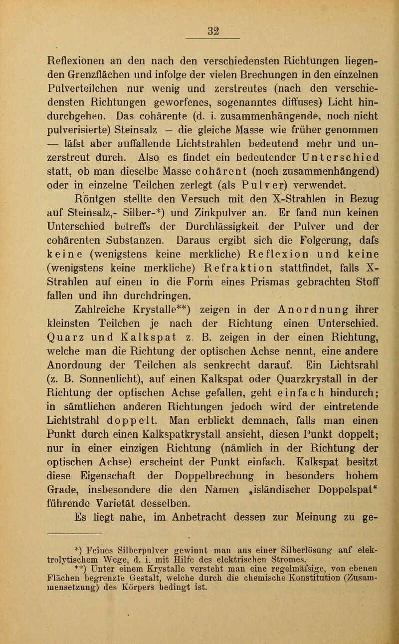 Reflexionen an den nach den verschiedensten Richtungen liegen- den Grenzflächen und infolge der vielen Brechungen in den einzelnen Piilverteilchen nur wenig und zerstreutes (nach den verschie- densten Richtungen geworfenes, sogenanntes diffuses) Licht hin- durchgehen. Das cohärente (d. i. zusammenhängende, noch nicht pulverisierte) Steinsalz — die gleiche Masse wie früher genommen — läfst aber auffallende Lichtstrahlen bedeutend mehr und un- zerstreut durch. Also es findet ein bedeutender Unterschied statt, ob man dieselbe Masse cohärent (noch zusammenhängend) oder in einzelne Teilchen zerlegt (als Pulver) verwendet. Röntgen stellte den Versuch mit den X-Strahlen in Bezug auf Steinsalz,- Silber-*) und Zinkpulver an. Er fand nun keinen Unterschied betreffs der Durchlässigkeit der Pulver und der cohärenlen Substanzen. Daraus ergibt sich die Folgerung, dafs keine (wenigstens keine merkliche) Reflexion und keine (wenigstens keine merkhche) Refraktion stattfindet, falls X- Strahlen auf einen in die Forrii eines Prismas gebrachten Stofl fallen und ihn durchdringen. Zahlreiche Krystalle**) zeigen in der Anordnung ihrer kleinsten Teilchen je nach der Richtung einen Unterschied. Quarz und Kalkspat z, B. zeigen in der einen Richtung, welche man die Richtung der optischen Achse nennt, eine andere Anordnung der Teilchen als senkrecht darauf. Ein Lichtsrahl (z. B. Sonnenlicht), auf einen Kalkspat oder Quarzkrystall in der Richtung der optischen Achse gefallen, geht einfach hindurch; in sämtlichen anderen Richtungen jedoch wird der eintretende Lichtstrahl doppelt. Man erblickt demnach, falls man einen Punkt durch einen Kalkspatkrystall ansieht, diesen Punkt doppelt; nur in einer einzigen Richtung (nämlich in der Richtung der optischen Achse) erscheint der Punkt einfach. Kalkspat besitzt diese Eigenschaft der Doppelbrechung in besonders hohem Grade, insbesondere die den Namen „isländischer Doppelspat führende Varietät desselben. Es liegt nahe, im Anbetracht dessen zur Meinung zu ge- *) Feines Silberpulver gewinnt man ans einer Silberlösung auf elek- trolytischem Wege, d. i. mit Hilfe des elektrischen Stromes. **) Unter einem Krystalle versteht man eine regelmäfsige, von ebenen Flächen begrenzte Gestalt, welche durch die chemische Konstitution (Zusam- mensetzung) des Körpers bedingt ist.