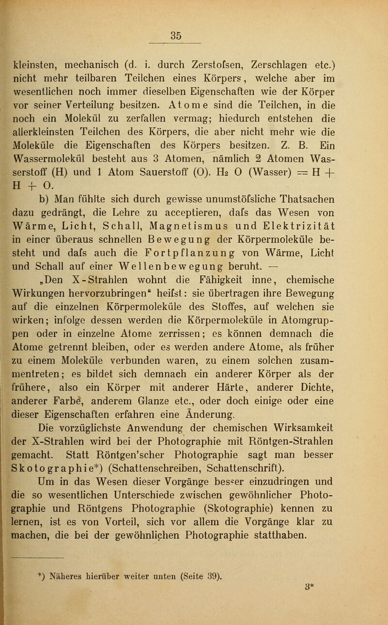 kleinsten, mechanisch (d. i. durch Zerstofsen, Zerschlagen etc.) nicht mehr teilbaren Teilchen eines Körpers, welche aber im wesentlichen noch immer dieselben Eigenschaften wie der Körper vor seiner Verteilung besitzen. Atome sind die Teilchen, in die noch ein Molekül zu zerfallen vermag; hiedurch entstehen die allerkleinsten Teilchen des Körpers, die aber nicht mehr wie die Moleküle die Eigenschaften des Körpers besitzen. Z. B. Ein Wassermolekül besteht aus 3 Atomen, nämlich 2 Atomen Was- serstoff (H) und 1 Atom Sauerstoff (0). H2 0 (Wasser) =^ H + H -I- O. b) Man fühlte sich durch gewisse unumstöfsliche Thatsachen dazu gedrängt, die Lehre zu acceptieren, dafs das Wesen von Wärme, Licht, Schall, Magnetismus und Elektrizität in einer überaus schnellen Bewegung der Körpermoleküle be- steht und dafs auch die Fortpflanzung von Wärme, Licht und Schall auf einer Wellenbewegung beruht. — „Den X-Strahlen wohnt die Fähigkeit inne, chemische Wirkungen hervorzubringen heilst: sie übertragen ihre Bewegung auf die einzelnen Körpermoleküle des Stoffes, auf welchen sie wirken; infolge dessen werden die Körpermoleküle in Atomgrup- pen oder in einzelne Atome zerrissen; es können demnach die Atome getrennt bleiben, oder es werden andere Atome, als früher zu einem Moleküle verbunden waren, zu einem solchen zusam- mentreten; es bildet sich demnach ein anderer Körper als der frühere, also ein Körper mit anderer Härte, anderer Dichte, anderer Farbö, anderem Glänze etc., oder doch einige oder eine dieser Eigenschaften erfahren eine Änderung, Die vorzüglichste Anwendung der chemischen Wirksamkeit der X-Strahlen wird bei der Photographie mit Röntgen-Strahlen gemacht. Statt Röntgen'scher Photographie sagt man besser Skoto graphie*) (Schattensehreiben, Schattenschrift). Um in das Wesen dieser Vorgänge bes=er einzudringen und die so wesentlichen Unterschiede zwischen gewöhnlicher Photo- graphie und Röntgens Photographie (Skotographie) kennen zu lernen, ist es von Vorteil, sich vor allem die Vorgänge klar zu machen, die bei der gewöhnlichen Photographie statthaben. ^) Näheres hierüber weiter unten (Seite 39).