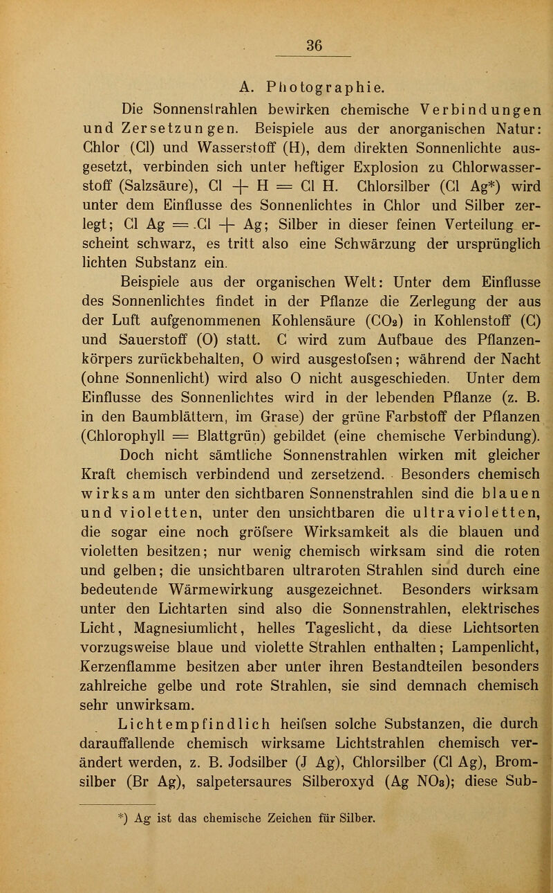 A. Photographie. Die Sonnenstrahlen bewiri?;en chemische Verbindungen und Zersetzungen. Beispiele aus der anorganischen Natur: Chlor (Gl) und Wasserstoff (H), dem direkten Sonnenlichte aus- gesetzt, verbinden sich unter heftiger Explosion zu Chlorwasser- stoff (Salzsäure), Gl + H = Cl H. Ghlorsilber (Gl Ag*) wird unter dem Einflasse des Sonnenlichtes in Chlor und Silber zer- legt; Gl Ag ^-Gl -|- Ag; Silber in dieser feinen Verteilung er- scheint schwarz, es tritt also eine Schwärzung der ursprünglich lichten Substanz ein. Beispiele aus der organischen Welt: Unter dem Einflüsse des Sonnenlichtes findet in der Pflanze die Zerlegung der aus der Luft aufgenommenen Kohlensäure (CO2) in Kohlenstoff (C) und Sauerstoff (0) statt. C wird zum Aufbaue des Pflanzen- körpers zurückbehalten, 0 wird ausgestofsen; während der Nacht (ohne Sonnenlicht) wird also 0 nicht ausgeschieden. Unter dem Einflüsse des Sonnenlichtes wird in der lebenden Pflanze (z. B. in den Baumblättern, im Grase) der grüne Farbstoff der Pflanzen (Chlorophyll = Blattgrün) gebildet (eine chemische Verbindung). Doch nicht sämtliche Sonnenstrahlen wirken mit gleicher Kraft chemisch verbindend und zersetzend. Besonders chemisch wirksam unter den sichtbaren Sonnenstrahlen sind die blauen und violetten, unter den unsichtbaren die ultravioletten, die sogar eine noch gröfsere Wirksamkeit als die blauen und violetten besitzen; nur wenig chemisch wirksam sind die roten und gelben; die unsichtbaren ultraroten Strahlen sind durch eine bedeutende Wärmewirkung ausgezeichnet. Besonders wirksam unter den Lichtarten sind also die Sonnenstrahlen, elektrisches Licht, Magnesiumlicht, helles Tageslicht, da diese Lichtsorten vorzugsweise blaue und violette Strahlen enthalten; Lampenlicht, Kerzenflamme besitzen aber unter ihren Bestandteilen besonders zahlreiche gelbe und rote Strahlen, sie sind demnach chemisch sehr unwirksam. Lichtempfindlich heifsen solche Substanzen, die durch darauffallende chemisch wirksame Lichtstrahlen chemisch ver- ändert werden, z. B. Jodsilber (J Ag), Ghlorsilber (Gl Ag), Brom- silber (Br Ag), salpetersaures Silberoxyd (Ag NO3); diese Sub- *) Ag ist das chemische Zeichen für Silber.