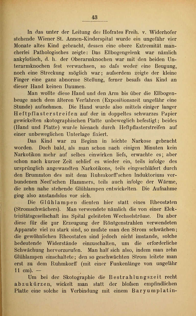 In das unter der Leitung des Hofrates Freih. v. Widerhofer stehende Wiener St. Annen-Kinderspital wurde ein ungefähr vier Monate altes Kind gebracht, dessen eine obere Extremität man- cherlei Pathologisches zeigte: Das Ellbogengelenk war nämlich ankylotisch, d. h. der Oberarmknochen war mit den beiden Un- terarmknochen fest verwachsen, so dafs weder eine Beugung, noch eine Streckung möglich war; aufserdem zeigte der kleine Finger eine ganz abnorme Stellung, ferner besafs das Kind an dieser Hand keinen Daumen. Man wollte diese Hand und den Arm bis über die Ellbogen- beuge nach dem älteren Verfahren (Expositionszeit ungefähr eine Stunde) aufnehmen. Die Hand wurde also mittels einiger langer Heftpflasterstreifen auf der in doppeltes schwarzes Papier gewickelten skotographischen Platte unbeweglich befestigt; beides (Hand und Platte) wurde hienach durch Hefipflasterstreifen auf einer unbeweglichen Unterlage fixiert. Das Kind war zu Beginn in leichte Narkose gebracht worden. Doch bald, als man schon nach einigen Minuten kein Narkotikon mehr auf selbes einwirken liefs, erwachte es; aber schon nach kurzer Zeit schlief es wieder ein, teils infolge des ursprünglich angewandten Narkotikons, teils eingeschläfert durch den Brummton des mit dem Ruhrakorff'schen Induktorium ver- bundenen Neet'schen Hammers, teils auch infolge der Wärme, die zehn nahe stehende Glühlampen entwickelten. Die Aufnahme ging also anstandslos vor sich. Die Glühlampen dienten hier statt eines Rheostaten (Stromschwächers). Man verwendete nämlich die von einer Elek- trizitätsgesellschaft ins Spital geleiteten Wechselströme. Da aber diese für die ?ur Erzeugung der Röntgenstrahlen verwendeten Apparate viel zu stark sind, so mufste man den Strom schwächen; die gewöhnlichen Rheostaten sind jedoch nicht imstande, solche bedeutende Widerstände einzuschalten, um die erforderliche Schwächung hervorzurufen. Man half sich also, indem man zehn Glühlampen einschaltete; den so geschwächten Strom leitete man erst zu dem Ruhmkorff (mit einer Funkenlänge von ungefähr 11 cm). — Um bei der Skotographie die Bestrahlungszeit recht abzukürzen, wickelt man statt der blofsen empfindlichen Platte eine solche in Verbindung mit einem Baryumplatin-