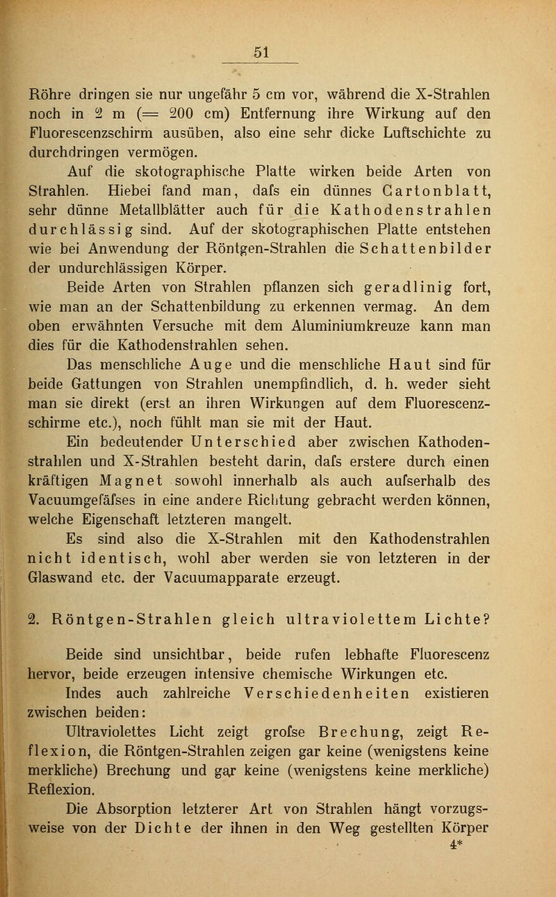 Röhre dringen sie nur ungefähr 5 cm vor, während die X-Strahlen noch in i2 m (= 200 cm) Entfernung ihre Wirkung auf den Fluorescenzschirm ausüben, also eine sehr dicke Luftschichte zu durchdringen vermögen. Auf die skotographische Platte wirken beide Arten von Strahlen. Hiebei fand man, dafs ein dünnes Gartonblatt, sehr dünne Metallblätter auch für die Kathodenstrahlen durchlässig sind. Auf der skotographischen Platte entstehen wie bei Anwendung der Röntgen-Strahlen die Schattenbilder der undurchlässigen Körper. Beide Arten von Strahlen pflanzen sich geradlinig fort, wie man an der Schattenbildung zu erkennen vermag. An dem oben erwähnten Versuche mit dem Aluminiumkreuze kann man dies für die Kathodenstrahlen sehen. Das menschliche Auge und die menschliche Haut sind für beide Gattungen von Strahlen unempfindlich, d. h. weder sieht man sie direkt (erst an ihren Wirkungen auf dem Fluorescenz- schirme etc.), noch fühlt man sie mit der Haut. Ein bedeutender Unterschied aber zwischen Kathoden- strahlen und X-Strahlen besteht darin, dafs erstere durch einen kräftigen Magnet sowohl innerhalb als auch aufserhalb des Vacuumgefäfses in eine andere Richtung gebracht werden können, welche Eigenschaft letzteren mangelt. Es sind also die X-Strahlen mit den Kathodenstrahlen nicht identisch, wohl aber werden sie von letzteren in der Glaswand etc. der Vacuumapparate erzeugt. 2. Röntgen-Strahlen gleich ultraviolettem Lichte? Beide sind unsichtbar, beide rufen lebhafte Fluorescenz hervor, beide erzeugen intensive chemische Wirkungen etc. Indes auch zahlreiche Verschiedenheiten existieren zwischen beiden: Ultraviolettes Licht zeigt grofse Brechung, zeigt Re- flexion, die Röntgen-Strahlen zeigen gar keine (wenigstens keine merkliche) Brechung und ga^ keine (wenigstens keine merkliche) Reflexion. Die Absorption letzterer Art von Strahlen hängt vorzugs- weise von der Dichte der ihnen in den Weg gestellten Körper