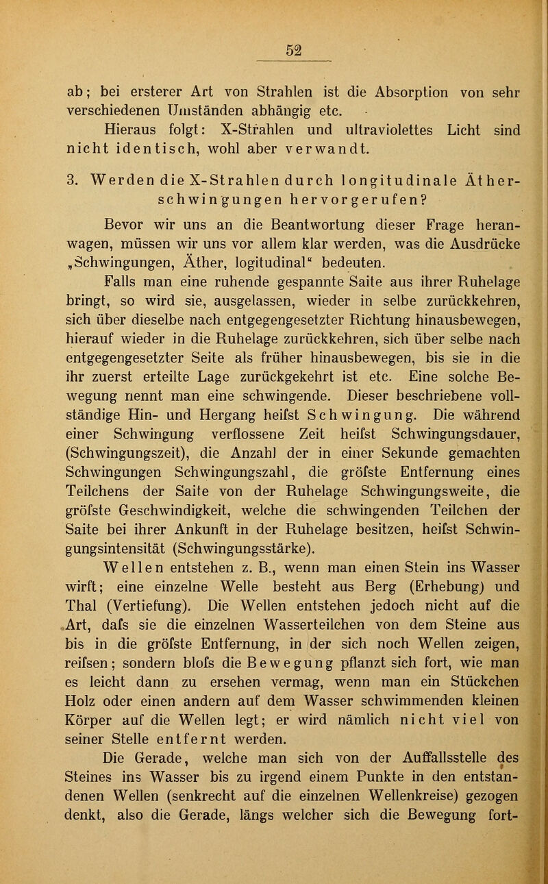 ab; bei ersterer Art von Strahlen ist die Absorption von sehr verschiedenen Umständen abhängig etc. Hieraus folgt: X-Strahlen und ultraviolettes Licht sind nicht identisch, wohl aber verwandt. 3. Werden die X-Strahlen durch 1 ongitudinale Äther- schwingungen hervorgerufen? Bevor wir uns an die Beantwortung dieser Frage heran- wagen, müssen wir uns vor allem klar werden, was die Ausdrücke ,Schwingungen, Äther, logitudinal bedeuten. Falls man eine ruhende gespannte Saite aus ihrer Ruhelage bringt, so wird sie, ausgelassen, wieder in selbe zurückkehren, sich über dieselbe nach entgegengesetzter Richtung hinausbewegen, hierauf wieder in die Ruhelage zurückkehren, sich über selbe nach entgegengesetzter Seite als früher hinausbewegen, bis sie in die ihr zuerst erteilte Lage zurückgekehrt ist etc. Eine solche Be- wegung nennt man eine schwingende. Dieser beschriebene voll- ständige Hin- und Hergang heifst Schwingung. Die während einer Schwingung verflossene Zeit heifst Schwingungsdauer, (Schwingungszeit), die Anzahl der in einer Sekunde gemachten Schwingungen Schwingungszahl, die gröfste Entfernung eines Teilchens der Saite von der Ruhelage Schwingungsweite, die gröfste Geschwindigkeit, welche die schwingenden Teilchen der Saite bei ihrer Ankunft in der Ruhelage besitzen, heifst Schwin- gungsintensität (Schwingungsstärke). Wellen entstehen z. B., wenn man einen Stein ins Wasser wirft; eine einzelne Welle besteht aus Berg (Erhebung) und Thal (Vertiefung). Die Wellen entstehen jedoch nicht auf die „Art, dafs sie die einzelnen Wasserteilchen von dem Steine aus bis in die gröfste Entfernung, in der sich noch Wellen zeigen, reifsen; sondern blofs die Bewegung pflanzt sich fort, wie man es leicht dann zu ersehen vermag, wenn man ein Stückchen Holz oder einen andern auf dem Wasser schwimmenden kleinen Körper auf die Wellen legt; er wird nämlich nicht viel von seiner Stelle entfernt werden. Die Gerade, welche man sich von der Auffallsstelle des Steines ins Wasser bis zu irgend einem Punkte in den entstan- denen Wellen (senkrecht auf die einzelnen Wellenkreise) gezogen denkt, also die Gerade, längs welcher sich die Bewegung fort-