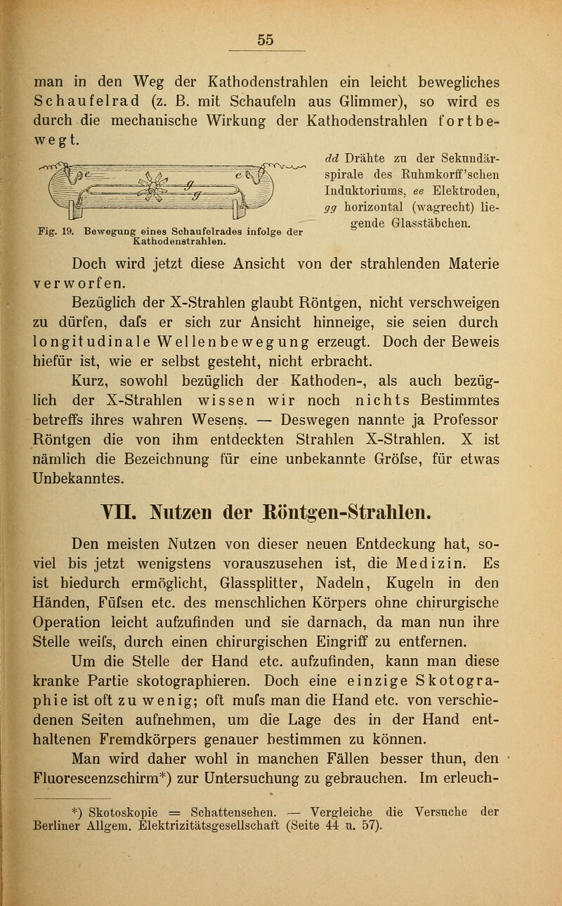 man in den Weg der Kathodenstrahlen ein leicht bewegliches Schaufelrad (z. B. mit Schaufeln aus Glimmer), so wird es durch die mechanische Wirkung der Kathodenstrahlen fortbe- wegt. dd Drähte zu der Sekundär- spirale des Euhmkorff'schen Induktoriums, ee Elektroden, gg horizontal (wagrecht) lie- „. „ . . „ 2-ende Glasstäbchen. Flg. 19. Bewegung eines Scnauielrades infolge der Kathodenstrahlen. Doch wird jetzt diese Ansicht von der strahlenden Materie verworfen. Bezüglich der X-Strahlen glaubt Röntgen, nicht verschweigen zu dürfen, dafs er sich zur Ansicht hinneige, sie seien durch longitudinale Wellenbewegung erzeugt. Doch der Beweis hiefür ist, wie er selbst gesteht, nicht erbracht. Kurz, sowohl bezüglich der Kathoden-, als auch bezüg- lich der X-Strahlen wissen wir noch nichts Bestimmtes betreffs ihres wahren Wesens. — Deswegen nannte ja Professor Röntgen die von ihm entdeckten Strahlen X-Strahlen. X ist nämlich die Bezeichnung für eine unbekannte Gröfse, für etwas Unbekanntes. Yn. Nutzen der Röntgen-Strahlen. Den meisten Nutzen von dieser neuen Entdeckung hat, so- viel bis jetzt wenigstens vorauszusehen ist, die Medizin. Es ist hiedurch ermöglicht, Glassplitter, Nadeln, Kugeln in den Händen, Füfsen etc. des menschlichen Körpers ohne chirurgische Operation leicht aufzufinden und sie darnach, da man nun ihre Stelle weifs, durch einen chirurgischen Eingriff zu entfernen. Um die Stelle der Hand etc. aufzufinden, kann man diese kranke Partie skotographieren. Doch eine einzige Skotogra- phie ist oft zu wenig; oft mufs man die Hand etc. von verschie- denen Seiten aufnehmen, um die Lage des in der Hand ent- haltenen Fremdkörpers genauer bestimmen zu können. Man wird daher wohl in manchen Fällen besser thun, den Fluorescenzschirm*) zur Untersuchung zu gebrauchen. Im erleuch- *) Skotoskopie = Schattensehen. — Vergleiche die Versuche der Berliner Allgem. Elektrizitätsgesellschaft (Seite 44 u. 57).