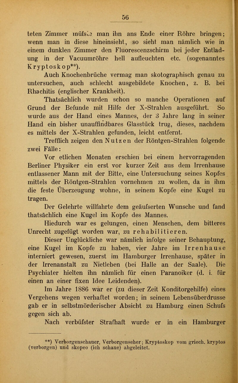 teten Zimmer müIsLa man ihn ans Ende einer Röhre bringen; wenn man in diese hineinsieht, so sieht man nämlich wie in einem dunklen Zimmer den Fluorescenzschirm bei jeder Entlad- ung in der Vaeuumröhre hell aufleuchten etc. (sogenanntes Kryptoskop**). Auch Knochenbrüche vermag man skotographisch genau zu untersuchen, auch schlecht ausgebildete Knochen, z. B. bei Rhachitis (englischer Krankheit). Thatsächlich wurden schon so manche Operationen auf Grund der Befunde mit Hilfe der X-Strahlen ausgeführt. So wurde aus der Hand eines Mannes, der 3 Jahre lang in seiner Hand ein bisher unauffindbares Glasstück trug, dieses, nachdem es mittels der X-Strahlen gefunden, leicht entfernt. Trefflich zeigen den Nutzen der Röntgen-Strahlen folgende zwei Fälle: Vor etlichen Monaten erschien bei einem hervorragenden Berliner Physiker ein erst vor kurzer Zeit aus dem Irrenhause entlassener Mann mit der Bitte, eine Untersuchung seines Kopfes mittels der Röntgen-Strahlen vornehmen zu wollen, da in ihm die feste Überzeugung wohne, in seinem Kopfe eine Kugel zu tragen. Der Gelehrte willfahrte dem geäufserten Wunsche und fand thatsächUch eine Kugel im Kopfe des Mannes. Hiedurch war es gelungen, einen Menschen, dem bitteres Unrecht zugefügt worden war, zu rehabilitieren. Dieser Unglückliche war nämlich infolge seiner Behauptung, eine Kugel im Kopfe zu haben, vier Jahre im Irrenhause interniert gewesen, zuerst im Hamburger Irrenhause, später in der Irrenanstalt zu Nietleben (bei Halle an der Saale). Die Psychiater hielten ihn nämlich für einen Paranoiker (d. i. für einen an einer fixen Idee Leidenden). Im Jahre 1886 war er (zu dieser Zeit Konditorgehilfe) eines Vergehens wegen verhaftet worden; in seinem Lebensüberdrusse gab er in selbstmörderischer Absicht zu Hamburg einen Schufs gegen sich ab. Nach verbüfster Strafhaft wurde er in ein Hamburger **) Verborgenschauer, Verborgenseher; Kryptoskop vom griech, kryptos (verborgen) und skopeo (ich schaue) abgeleitet.