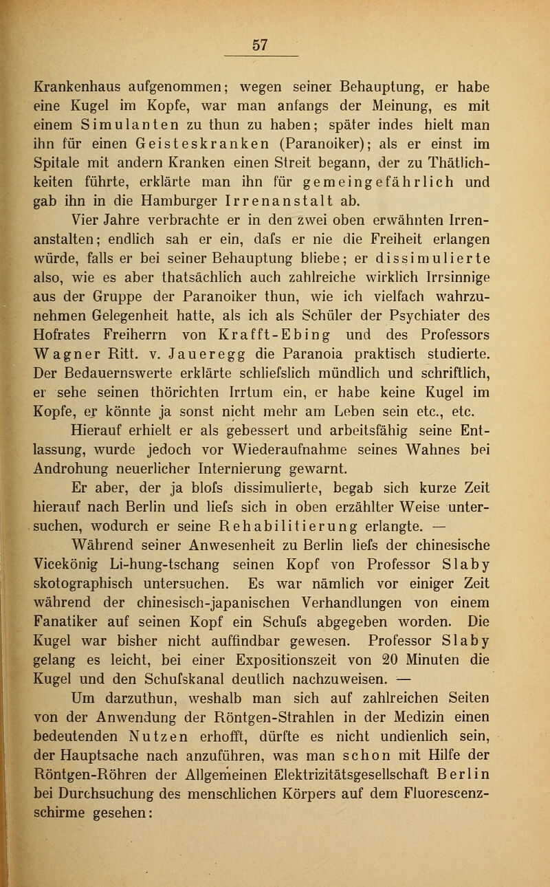 Krankenhaus aufgenommen; wegen seiner Behauptung, er habe eine Kugel im Kopfe, war man anfangs der Meinung, es mit einem Simulanten zu thun zu haben; später indes hielt man ihn für einen Geisteskranken (Paranoiker); als er einst im Spitale mit andern Kranken einen Streit begann, der zu Thätlich- keiten führte, erklärte man ihn für gemeingefährlich und gab ihn in die Hamburger Irrenanstalt ab. Vier Jahre verbrachte er in den zwei oben erwähnten Irren- anstalten; endlich sah er ein, dafs er nie die Freiheit erlangen würde, falls er bei seiner Behauptung bliebe; er dissimulierte also, wie es aber thatsächlich auch zahlreiche wirklich Irrsinnige aus der Gruppe der Paranoiker thun, wie ich vielfach wahrzu- nehmen Gelegenheit hatte, als ich als Schüler der Psychiater des Hofrates Freiherrn von Krafft-Ebing und des Professors Wagner Ritt, v, Jaueregg die Paranoia praktisch studierte. Der Bedauernswerte erklärte schliefslich mündlich und schriftlich, er sehe seinen thörichten Irrtum ein, er habe keine Kugel im Kopfe, er könnte ja sonst nicht mehr am Leben sein etc., etc. Hierauf erhielt er als gebessert und arbeitsfähig seine Ent- lassung, wurde jedoch vor Wiederaufnahme seines Wahnes bei Androhung neuerlicher Internierung gewarnt. Er aber, der ja blofs dissimulierte, begab sich kurze Zeit hierauf nach Berlin und liefs sich in oben erzählter Weise unter- suchen, wodurch er seine Rehabilitierung erlangte. — Während seiner Anwesenheit zu Berlin liefs der chinesische Vicekönig Li-hung-tschang seinen Kopf von Professor Slaby skotographisch untersuchen. Es war nämlich vor einiger Zeit während der chinesisch-japanischen Verhandlungen von einem Fanatiker auf seinen Kopf ein Schufs abgegeben worden. Die [Kugel war bisher nicht auffindbar gewesen. Professor Slaby gelang es leicht, bei einer Expositionszeit von 20 Minuten die Kugel und den Schufskanal deutlich nachzuweisen. — Um darzuthun, weshalb man sich auf zahlreichen Seiten von der Anwendung der Röntgen-Strahlen in der Medizin einen bedeutenden Nutzen erhofft, dürfte es nicht undienlich sein, der Hauptsache nach anzuführen, was man schon mit Hilfe der Röntgen-Röhren der Allgemeinen Elektrizitätsgesellschaft Berlin bei Durchsuchung des menschlichen Körpers auf dem Fluorescenz- schirme gesehen: