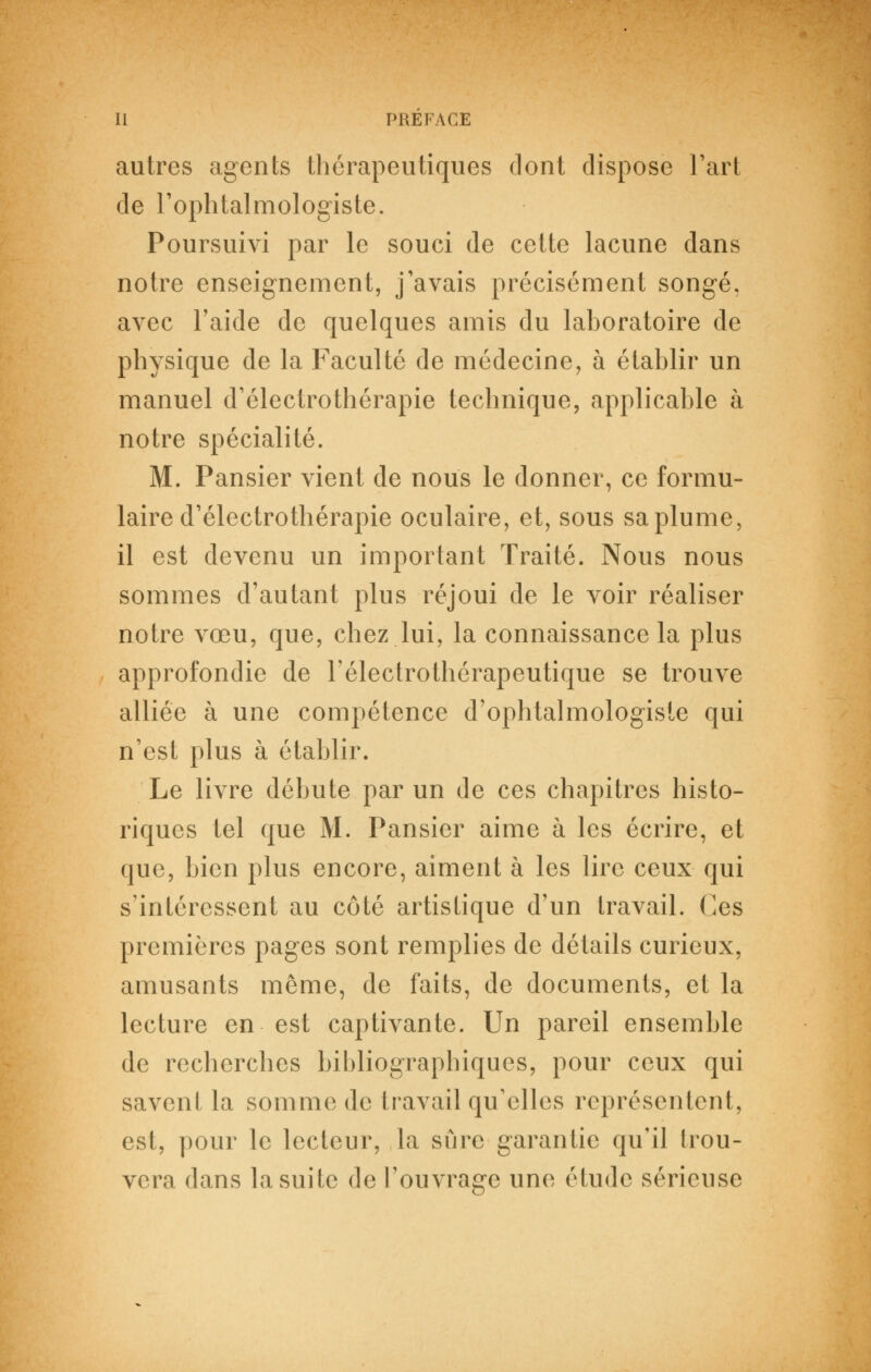 autres agents thérapeutiques dont dispose l'art de l'ophtalmologiste. Poursuivi par le souci de cette lacune dans notre enseignement, j'avais précisément songé, avec l'aide de quelques amis du lahoratoire de physique de la Faculté de médecine, à établir un manuel d'électrothérapie technique, applicable à notre spécialité. M. Pansier vient de nous le donner, ce formu- laire d'électrothérapie oculaire, et, sous sa plume, il est devenu un important Traité. Nous nous sommes d'autant plus réjoui de le voir réaliser notre vœu, que, chez lui, la connaissance la plus approfondie de Félectrothérapeutique se trouve alliée à une compétence d'ophtalmologiste qui n'est plus à établir. Le livre débute par un de ces chapitres histo- riques tel que M. Pansier aime à les écrire, et que, bien plus encore, aiment à les lire ceux qui s'inlércssent au côté artistique d'un travail, (les premières pages sont remplies de détails curieux, amusants même, de faits, de documents, et la lecture en est captivante. Un pareil ensemble de recherches bibliographiques, pour ceux qui savent la somme de travail qu'elles représentent, est, pour le lecteur, la sûre garantie qu'il trou- vera dans la suite de l'ouvrage une étude sérieuse