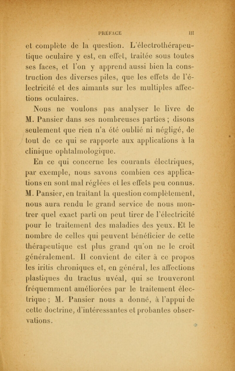 et complète de la question. L'électrothérapeu- iique oculaire y est, en effet, traitée sous toutes ses faces, et l'on y apprend aussi bien la cons- truction des diverses piles, que les effets de l'é- lectricité et des aimants sur les multiples affec- tions oculaires. Nous ne voulons pas analyser le livre de M. Pansier dans ses nombreuses parties ; disons seulement que rien n'a été oublié ni négligé, de tout de ce qui se rapporte aux applications à la clinique ophtalmologique. En ce qui concerne les courants électriques, par exemple, nous savons combien ces applica- tions en sont mal réglées et les effets peu connus. M. Pansier, en traitant la question complètement, nous aura rendu le grand service de nous mon- trer quel exact parti on peut tirer de l'électricité pour le traitement des maladies des yeux. Et le nombre de celles qui peuvent bénéficier de cette thérapeutique est plus grand qu'on ne le croit généralement. Il convient de citer à ce propos les iritis chroniques et, en général, les affections plastiques du tractus uvéal, qui se trouveront fréquemment améliorées par le traitement élec- trique ; M. Pansier nous a donné, à l'appui de cette doctrine, d'intéressantes et probantes obser- vations.