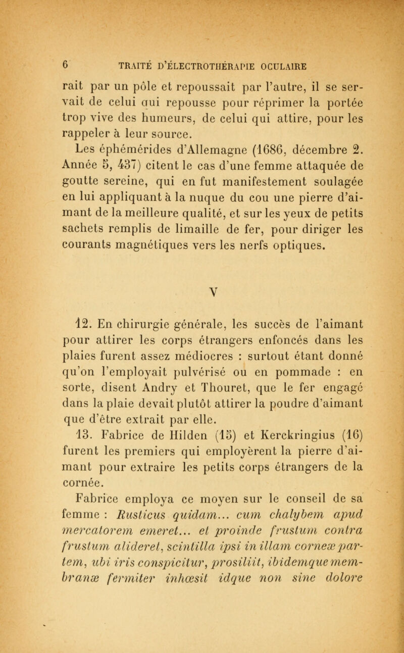 rait par un pôle et repoussait par l'autre, il se ser- vait de celui qui repousse pour réprimer la portée trop vive des humeurs, de celui qui attire, pour les rappeler à leur source. Les éphémérides d'Allemagne (1686, décembre 2. Année 5, 437) citent le cas d'une femme attaquée de goutte sereine, qui en fut manifestement soulagée en lui appliquant à la nuque du cou une pierre d'ai- mant de la meilleure qualité, et sur les yeux de petits sachets remplis de limaille de fer, pour diriger les courants magnétiques vers les nerfs optiques. 12. En chirurgie générale, les succès de l'aimant pour attirer les corps étrangers enfoncés dans les plaies furent assez médiocres : surtout étant donné qu'on l'employait pulvérisé ou en pommade : en sorte, disent Andry et Thouret, que le fer engagé dans la plaie devait plutôt attirer la poudre d'aimant que d'être extrait par elle. 13. Fabrice de Hilden (15) et Kerckringius (16) furent les premiers qui employèrent la pierre d'ai- mant pour extraire les petits corps étrangers de la cornée. Fabrice employa ce moyen sur le conseil de sa femme : Rusticas quidam... cum chalybem apud mercatorem emeret... et proinde frustum contra frustum alideret, scintilla ipsi in illam cornexpar- tent, tibi iris conspicitur, prosilitt, ibidemque mem- branœ fermiter inhœsit idque non sine dolore