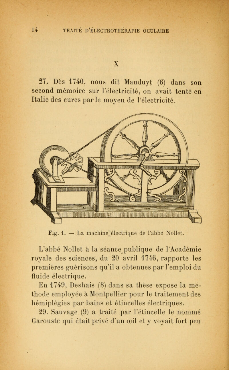 27. Dès 1740, nous dit Mauduyt (6) dans son second mémoire sur l'électricité, on avait tenté en Italie des cures parle moyen de l'électricité. Fig. 1. — La machine^électrique de l'abbé Nollet. L'abbé Nollet à la séance publique de l'Académie royale des sciences, du 20 avril 1746, rapporte les premières guérisons qu'il a obtenues par l'emploi du fluide électrique. En 1749, Deshais (8) dans sa thèse expose la mé- thode employée à Montpellier pour le traitement des hémiplégies par bains et étincelles électriques. 29. Sauvage (9) a traité par l'étincelle le nommé Garouste qui était privé d'un œil et y voyait fort peu