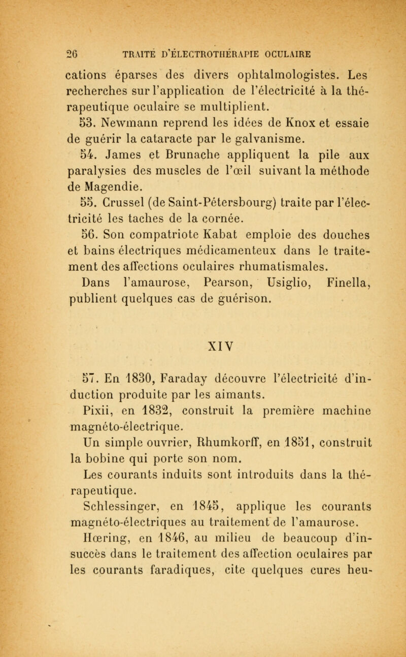 cations éparses des divers ophtalmologistes. Les recherches sur l'application de l'électricité à la thé- rapeutique oculaire se multiplient. 53. Newmann reprend les idées de Knox et essaie de guérir la cataracte par le galvanisme. 54. James et Brunache appliquent la pile aux paralysies des muscles de l'œil suivant la méthode de Magendie. 55. Crussel (de Saint-Pétersbourg) traite par l'élec- tricité les taches de la cornée. 56. Son compatriote Kabat emploie des douches et bains électriques médicamenteux dans le traite- ment des affections oculaires rhumatismales. Dans l'amaurose, Pearson, Usiglio, Finella, publient quelques cas de guérison. XIV 57. En 1830, Faraday découvre l'électricité d'in- duction produite par les aimants. Pixii, en 1832, construit la première machine magnéto-électrique. Un simple ouvrier, Rhumkorff, en 1851, construit la bobine qui porte son nom. Les courants induits sont introduits dans la thé- rapeutique. Schlessinger, en 1845, applique les courants magnéto-électriques au traitement de l'amaurose. Hœring, en 1846, au milieu de beaucoup d'in- succès dans le traitement des affection oculaires par les courants faradiques, cite quelques cures heu-