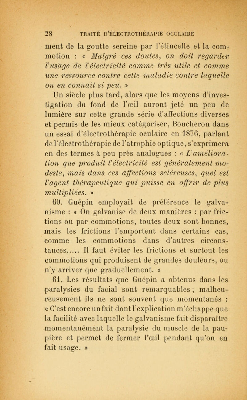 ment de la goutte sereine par l'étincelle et la com- motion : « Malgré ces doutes, on doit regarder l'usage de l'électricité comme très utile et comme une ressource contre cette maladie contre laquelle on en connaît si peu. » Un siècle plus tard, alors que les moyens d'inves- tigation du fond de l'œil auront jeté un peu de lumière sur cette grande série d'affections diverses et permis de les mieux catégoriser, Boucheron dans un essai d'électrothérapie oculaire en 1876, parlant de l'électrothérapie de l'atrophie optique, s'exprimera en des termes à peu près analogues : « L'améliora- tion que produit Vélectricité est généralement mo- deste, mais dans ces affections scléreuses, quel est Vagent thérapeutique qui puisse en offrir de plus multipliées. » 60. Guépin employait de préférence le galva- nisme : « On galvanise de deux manières : par fric- tions ou par commotions, toutes deux sont bonnes, mais les frictions l'emportent dans certains cas, comme les commotions dans d'autres circons- tances Il faut éviter les frictions et surtout les commotions qui produisent de grandes douleurs, ou n'y arriver que graduellement. » 61. Les résultats que Guépin a obtenus dans les paralysies du facial sont remarquables ; malheu- reusement ils ne sont souvent que momentanés : «C'est encore un fait dont l'explication m'échappe que la facilité avec laquelle le galvanisme fait disparaître momentanément la paralysie du muscle de la pau- pière et permet de fermer l'œil pendant qu'on en fait usage. »