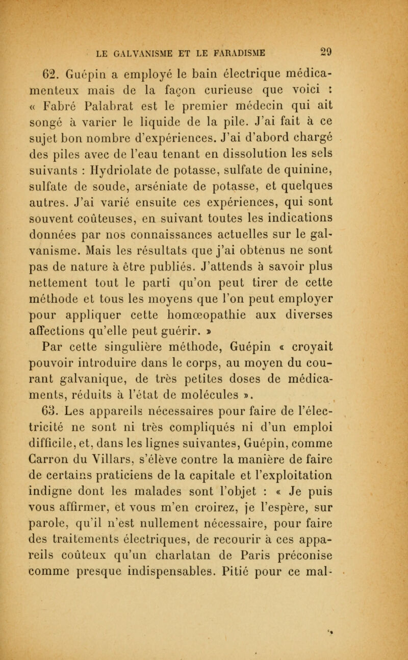 62. Guépin a employé le bain électrique médica- menteux mais de la façon curieuse que voici : « Fabré Palabrât est le premier médecin qui ait songé à varier le liquide de la pile. J'ai fait à ce sujet bon nombre d'expériences. J'ai d'abord chargé des piles avec de l'eau tenant en dissolution les sels suivants : Hydriolate de potasse, sulfate de quinine, sulfate de soude, arséniate de potasse, et quelques autres. J'ai varié ensuite ces expériences, qui sont souvent coûteuses, en suivant toutes les indications données par nos connaissances actuelles sur le gal- vanisme. Mais les résultats que j'ai obtenus ne sont pas de nature à être publiés. J'attends à savoir plus nettement tout le parti qu'on peut tirer de cette méthode et tous les moyens que l'on peut employer pour appliquer cette homœopathie aux diverses affections qu'elle peut guérir. » Par cette singulière méthode, Guépin « croyait pouvoir introduire dans le corps, au moyen du cou- rant galvanique, de très petites doses de médica- ments, réduits à l'état de molécules ». 63. Les appareils nécessaires pour faire de l'élec- tricité ne sont ni très compliqués ni d'un emploi difficile, et, dans les lignes suivantes, Guépin, comme Garron du Villars, s'élève contre la manière de faire de certains praticiens de la capitale et l'exploitation indigne dont les malades sont l'objet : « Je puis vous affirmer, et vous m'en croirez, je l'espère, sur parole, qu'il n'est nullement nécessaire, pour faire des traitements électriques, de recourir à ces appa- reils coûteux qu'un charlatan de Paris préconise comme presque indispensables. Pitié pour ce mal-