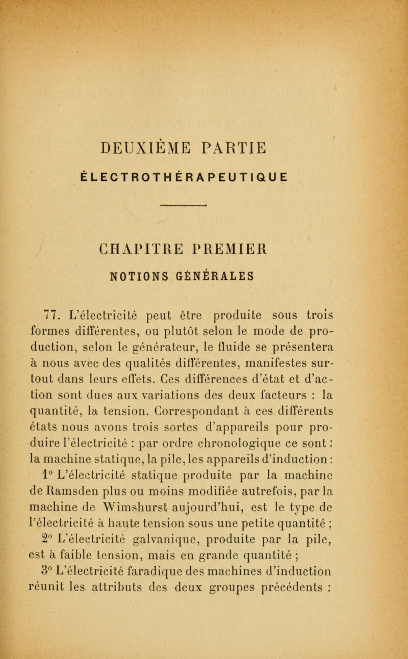 DEUXIEME PARTIE ÉLECTROTHÉRAPEUTIQUE CHAPITRE PREMIER NOTIONS GÉNÉRALES 77. L'électricité peut être produite sous trois formes différentes, ou plutôt selon le mode de pro- duction, selon le générateur, le fluide se présentera à nous avec des qualités différentes, manifestes sur- tout dans leurs effets. Ces différences d'état et d'ac- tion sont dues aux variations des deux facteurs : la quantité, la tension. Correspondant à ces différents états nous avons trois sortes d'appareils pour pro- duire l'électricité : par ordre chronologique ce sont : la machine statique, la pile, les appareils d'induction : 1° L'électricité statique produite par la machine de Ramsden plus ou moins modifiée autrefois, par la machine de Wimshurst aujourd'hui, est le type de l'électricité à haute tension sous une petite quantité ; 2° L'électricité galvanique, produite par la pile, est à faible tension, mais en grande quantité ; 3° L'électricité faradique des machines d'induction réunit les attributs des deux groupes précédents :