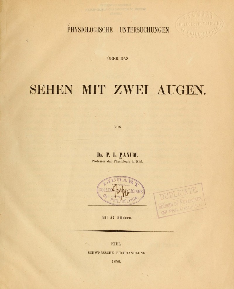 PHYSIOLOGISCHE UNTERSUCHUNGEN ÜBER DAS SEHEN MIT ZWEI AUGEN. VON Dr. P. L PAMM, Professor der Physiologie in Kiel. Mit 57 Bildern. KIEL, SCHWERSSCHE BUCHHANDLUNG. 1858.