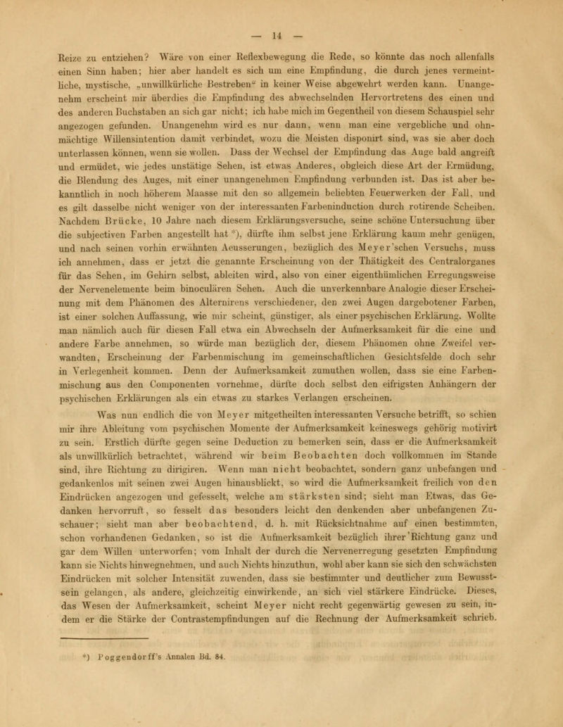Reize zu entziehen? Wäre von einer Reflexbewegung die Rede, so könnte das noch allenfalls einen Sinn haben; hier aber handelt es sich um eine Empfindung, die durch jenes vermeint- liche, mystische, „unwillkürliche Bestreben in keiner Weise abgewehrt werden kann. Unange- nehm erscheint mir überdies die Empfindung des abwechselnden Hervortretens des einen und des anderen Buchstaben an sich gar nicht; ich habe mich im Gegentheil von diesem Schauspiel sehr angezogen gefunden. Unangenehm wird es nur dann, wenn man eine vergebliche und ohn- mächtige Willensintention damit verbindet, wozu die Meisten disponirt sind, was sie aber doch unterlassen können, wenn sie wollen. Dass der Wechsel der Empfindung das Auge bald angreift und ermüdet, wie jedes unstätige Sehen, ist etwas Anderes, obgleich diese Art der Ermüdung, die Blendung des Auges, mit einer unangenehmen Empfindung verbunden ist. Das ist aber be- kanntlich in noch höherem Maasse mit den so allgemein beliebten Feuerwerken der Fall, und es gilt dasselbe nicht weniger von der interessanten Farbeninduction durch rotirende Scheiben. Nachdem Brücke, 10 Jahre nach diesem Erklärungsversuche, seine schöne Untersuchung über die subjectiven Farben angestellt hat *), dürfte ihm selbst jene Erklärung kaum mehr genügen, und nach seinen vorhin erwähnten Aeusserungen, bezüglich des Meyeinsehen Versuchs, muss ich annehmen, dass er jetzt die genannte Erscheinung von der Thätigkeit des Centralorganes für das Sehen, im Gehirn selbst, ableiten wird, also von einer eigenthümlichen Erregungsweise der Nervenelemente beim binoculären Sehen. Auch die unverkennbare Analogie dieser Erschei- nung mit dem Phänomen des Alternirens verschiedener, den zwei Augen dargebotener Farben, ist einer solchen Auffassung, wie mir scheint, günstiger, als einer psychischen Erklärung. Wollte man nämlich auch für diesen Fall etwa ein Abwechseln der Aufmerksamkeit für die eine und andere Farbe annehmen, so würde man bezüglich der, diesem Phänomen ohne Zweifel ver- wandten, Erscheinung der Farbenmischung im gemeinschaftlichen Gesichtsfelde doch sehr in Verlegenheit kommen. Denn der Aufmerksamkeit zumuthen wollen, dass sie eine Farben- mischung aus den Componenten vornehme, dürfte doch selbst den eifrigsten Anhängern der psychischen Erklärungen als ein etwas zu starkes Verlangen erscheinen. Was nun endlich die von Meyer mitgetheilten interessanten Versuche betrifft, so schien mir ihre Ableitung vom psychischen Momente der Aufmerksamkeit keineswegs gehörig motivirt zu sein. Erstlich dürfte gegen seine Deduction zu bemerken sein, dass er die Aufmerksamkeit als unwillkürlich betrachtet, während wir beim Beobachten doch vollkommen im Stande sind, ihre Richtung zu dirigiren. Wenn man nicht beobachtet, sondern ganz unbefangen und gedankenlos mit seinen zwei Augen hinausblickt, so wird die Aufmerksamkeit freilich vod den Eindrücken angezogen und gefesselt, welche am stärksten sind; sieht man Etwas, das Ge- danken hervorruft, so fesselt das besonders leicht den denkenden aber unbefangenen Zu- schauer; sieht man aber beobachtend, d. h. mit Rücksichtnahme auf einen bestimmten, schon vorhandenen Gedanken, so ist die Aufmerksamkeit bezüglich ihrer'Richtung ganz und gar dem Willen unterworfen; vom Inhalt der durch die Nervenerregung gesetzten Empfindung kann sie Nichts hinwegnehmen, und auch Nichts hinzuthun, wohl aber kann sie sich den schwächsten Eindrücken mit solcher Intensität zuwenden, dass sie bestimmter und deutlicher zum Bewusst- sein gelangen, als andere, gleichzeitig einwirkende, an sich viel stärkere Eindrücke. Dieses, das Wesen der Aufmerksamkeit, scheint Meyer nicht recht gegenwärtig gewesen zu sein, in- dem er die Stärke der Contrastempfindungen auf die Rechnung der Aufmerksamkeit schrieb. *) 1* oggeudor ff's Annalen Bd. 84.