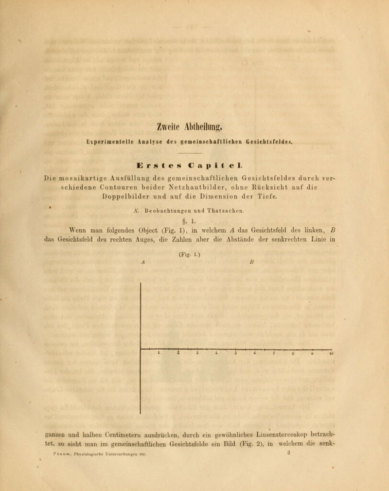 Zweite Abtheilung. Experimentelle Analyse des gemeinschaftlichen Gesichtsfeldes. Erstes C a p i t e 1. Die mosaikartige Ausfüllung des gemeinschaftlichen Gesichtsfeldes durch ver- schiedene Contouren beider Netzhautbilder, ohne Rücksicht auf die Doppelbilder und auf die Dimension der Tiefe. A'. Beobachtungen und Thatsachen. §• 1- Wenn man folgendes Object (Fig. 1), in welchem A das Gesichtsfeld des linken, B das Gesichtsfeld des rechten Auges, die Zahlen aber die Abstände der senkrechten Linie in (Fig. l.) i i * ' i i >■—i—i—i-—i—-t- i i s •i 1 10 ganzen und halben Centimetern ausdrücken, durch ein gewöhnliches Linsenstereoskop betrach- tet, so sieht man im gemeinschaftlichen Gesichtsfelde ein Bild (Fig. 2), in welchem die senk-