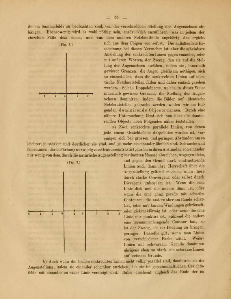 die im Sammelbilde zu beobachten sind, von der verschiedenen Stellung der Augenachsen ab- hängen. Ebensowenig wird es wohl nöthig sein, ausdrücklich anzuführen, was in jedem der einzelnen Fälle dem einen, und was dem anderen Netzhautbilde angehört; das ergiebt (Fig. 8.) -I H sich aus dem Obigen von selbst. Die auffallendste Er- scheinung bei diesen Versuchen ist aber die scheinbare Anziehung der senkrechten Linien gegen einander, oder mit anderen Worten, der Zwang, den sie auf die Stel- lung der Augenachsen ausüben, indem sie, innerhalb gewisser Grenzen, die Augen gleichsam nöthigen, sich so einzustellen, dass die senkrechten Linien auf iden- tische Netzhautstellen fallen und daher einfach gesehen werden. Solche Doppelobjecte, welche in dieser Weise + innerhalb gewisser Grenzen, die Stellung der Augen- achsen dominiren, indem die Bilder auf identische Netzhautstellen gebracht werden, wollen wir im Fol- genden dominirende Objecte nennen. Durch eine nähere Untersuchung lässt sich nun über die domini- renden Objecte noch Folgendes näher feststellen: a) Zwei senkrechte parallele Linien, von denen jede einem Gesichtsfelde dargeboten worden ist, ver- einigen sich bei grossen und geringen Abständen um so leichter, je stärker und deutlicher sie sind, und je mehr sie einander ähnlich sind. Schwache und feine Linien, deren Färbung nur wenig vom Grunde contrastirt, dürfen in ihren Abständen voneinander nur wenig von dem, durch die natürliche Augenstellung bestimmten Maasse abweichen, wogegen dicke, und gegen den Grund stark contrastirende Linien auch dann ihre Herrschaft über die Augenstellung geltend machen, wenn diese durch starke Convergenz oder selbst durch Divergenz unbequem ist. Wenn die eine Linie dick und die andere dünn ist, oder wenn die eine ganz gerade mit scharfen Contouren, die andere aber am Rande schat- tirt, oder mit kurzen Windungen gekräuselt, —i 1 *- oder zickzackförmig ist, oder wenn die eine 3 4 5 ° ' , ,. , Linie nur punktirt ist, während die andere eine zusammenhängende Contour hat, so ist der Zwang, sie zur Deckung zu bringen, geringer. Dasselbe gilt, wenn man Linien von verschiedener Farbe wählt. Weisse Linien auf schwarzem Grunde dominiren übrigens eben so stark, als schwarze Linien auf weissem Grunde, b) Auch wenn die beiden senkrechten Linien nicht völlig parallel sind, dominiren sie die Augenstellung, indem sie einander scheinbar anziehen, bis sie im gemeinschaftlichen Gesichts- felde mit einander zu einer Linie vereinigt sind. Dabei erscheint zugleich das Ende der im (Fig. 9.)