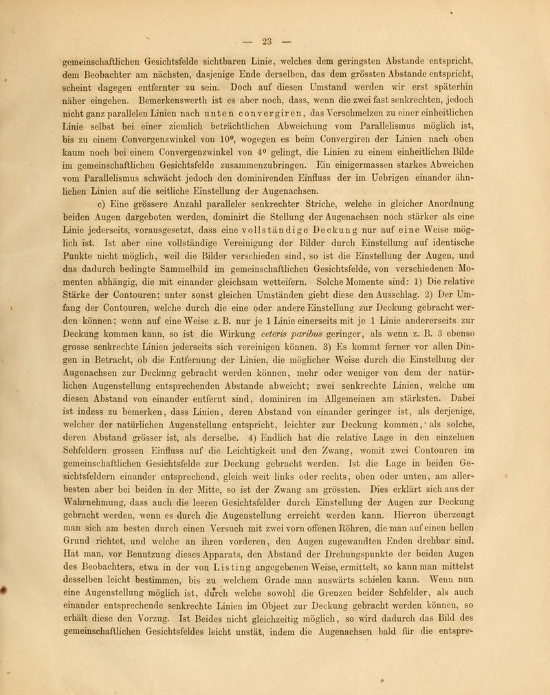 gemeinschaftlichen Gesichtsfelde sichtbaren Linie, welches dem geringsten Abstände entspricht, dem Beobachter am nächsten, dasjenige Ende derselben, das dem grössten Abstände entspricht, scheint dagegen entfernter zu sein. Doch auf diesen Umstand werden wir erst späterhin näher eingehen. Bemerkenswerth ist es aber noch, dass, wenn die zwei fast senkrechten, jedoch nicht ganz parallelen Linien nach unten convergiren, das Verschmelzen zu einer einheitlichen Linie selbst bei einer ziemlich beträchtlichen Abweichung vom Parallelismus möglich ist, bis zu einem Convergenzwinkel von 10°, wogegen es beim Convergiren der Linien nach oben kaum noch bei einem Convergenzwinkel von 4° gelingt, die Linien zu einem einheitlichen Bilde im gemeinschaftlichen Gesichtsfelde zusammenzubringen. Ein einigermassen starkes Abweichen vom Parallelismus schwächt jedoch den dominirenden Einfluss der im Uebrigen einander ähn- lichen Linien auf die seitliche Einstellung der Augenachsen. c) Eine grössere Anzahl paralleler senkrechter Striche, welche in gleicher Anordnung beiden Augen dargeboten werden, dominirt die Stellung der Augenachsen noch stärker als eine Linie jederseits, vorausgesetzt, dass eine vollständige Deckung nur auf eine Weise mög- lich ist. Ist aber eine vollständige Vereinigung der Bilder durch Einstellung auf identische Punkte nicht möglich, weil die Bilder verschieden sind, so ist die Einstellung der Augen, und das dadurch bedingte Sammelbild im gemeinschaftlichen Gesichtsfelde, von verschiedenen Mo- menten abhängig, die mit einander gleichsam wetteifern. Solche Momente sind: 1) Die relative Stärke der Contouren; unter sonst gleichen Umständen giebt diese den Ausschlag. 2) Der Um- fang der Contouren, welche durch die eine oder andere Einstellung zur Deckung gebracht wer- den können; wenn auf eine Weise z.B. nur je 1 Linie einerseits mit je 1 Linie andererseits zur Deckung kommen kann, so ist die Wirkung ceteris paribus geringer, als wenn z. B. 3 ebenso grosse senkrechte Linien jederseits sich vereinigen können. 3) Es kommt ferner vor allen Din- gen in Betracht, ob die Entfernung der Linien, die möglicher Weise durch die Einstellung der Augenachsen zur Deckung gebracht werden können, mehr oder weniger von dem der natür- lichen Augenstellung entsprechenden Abstände abweicht; zwei senkrechte Linien, welche um diesen Abstand von einander entfernt sind, dominiren im Allgemeinen am stärksten. Dabei ist indess zu bemerken, dass Linien, deren Abstand von einander geringer ist, als derjenige, welcher der natürlichen Augenstellung entspricht, leichter zur Deckung kommen,'als solche, deren Abstand grösser ist, als derselbe. 4) Endlich hat die relative Lage in den einzelnen Sehfeldern grossen Einfluss auf die Leichtigkeit und den Zwang, womit zwei Contouren im gemeinschaftlichen Gesichtsfelde zur Deckung gebracht werden. Ist die Lage in beiden Ge- sichtsfeldern einander entsprechend, gleich weit links oder rechts, oben oder unten, am aller- besten aber bei beiden in der Mitte, so ist der Zwang am grössten. Dies erklärt sich aus der Wahrnehmung, dass auch die leeren Gesichtsfelder durch Einstellung der Augen zur Deckung gebracht werden, wenn es durch die Augenstellung erreicht werden kann. Hiervon überzeugt man sich am besten durch einen Versuch mit zwei vorn offenen Röhren, die man auf einen hellen Grund richtet, und welche an ihren vorderen, den Augen zugewandten Enden drehbar sind. Hat man, vor Benutzung dieses Apparats, den Abstand der Drehungspunkte der beiden Augen des Beobachters, etwa in der von Listing angegebenen Weise, ermittelt, so kann man mittelst desselben leicht bestimmen, bis zu welchem Grade man auswärts schielen kann. Wenn nun eine Augenstellung möglich ist, durch welche sowohl die Grenzen beider Sehfelder, als auch einander entsprechende senkrechte Linien im Object zur Deckung gebracht werden können, so erhält diese den Vorzug. Ist Beides nicht gleichzeitig möglich, so wird dadurch das Bild des gemeinschaftlichen Gesichtsfeldes leicht unstät, indem die Augenachsen bald für die entspre-