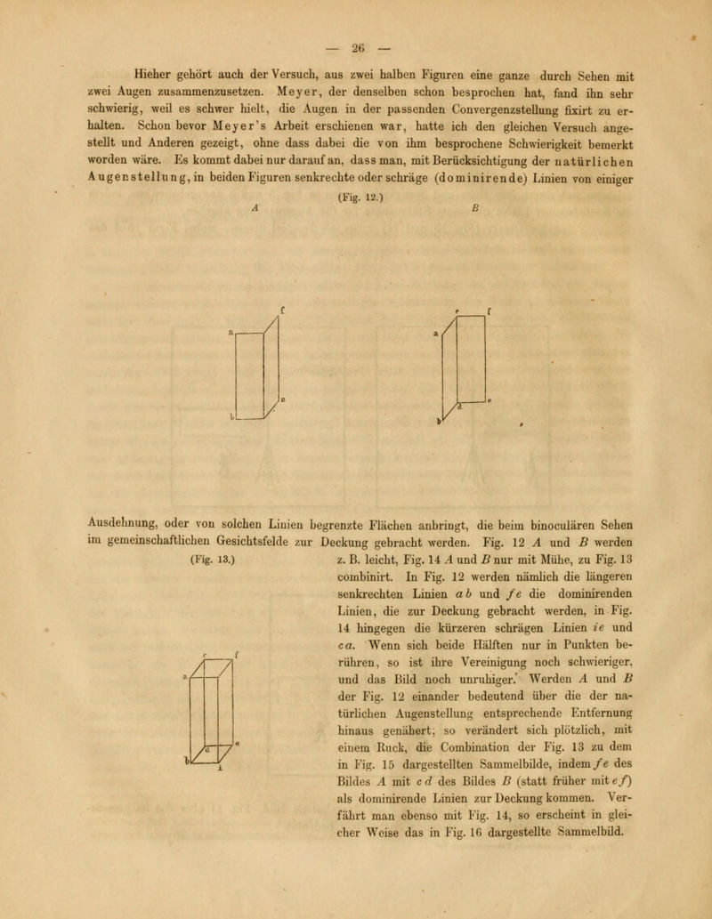 Hieher gehört auch der Versuch, aus zwei halben Figuren eine ganze durch Sehen mit zwei Augen zusammenzusetzen. Meyer, der denselben schon besprochen hat, fand ihn sehr schwierig, weil es schwer hielt, die Augen in der passenden Convergenzstellung fixirt zu er- halten. Schon bevor Meyer's Arbeit erschienen war, hatte ich den gleichen Versuch ange- stellt und Anderen gezeigt, ohne dass dabei die von ihm besprochene Schwierigkeit bemerkt worden wäre. Es kommt dabei nur darauf an, dass man, mit Berücksichtigung der natürlichen Augenstellung, in beiden Figuren senkrechte oder schräge (dominirende) Linien von einiger (Fig. 12.) <• r Ausdehnung, oder von solchen Linien begrenzte Flächen anbringt, die beim binoculären Sehen im gemeinschaftlichen Gesichtsfelde zur Deckung gebracht werden. Fig. 12 A und B werden (Fig. 13.) z. B. leicht, Fig. 14 A und B nur mit Mühe, zu Fig. 13 combinirt. In Fig. 12 werden nämlich die längeren senkrechten Linien a b und fe die dominirenden Linien, die zur Deckung gebracht werden, in Fig. 14 hingegen die kürzeren schrägen Linien ie und Wenn sich beide Hälften nur in Punkten be- V*V ca rühren, so ist ihre Vereinigung noch schweriger, und das Bild noch unruhiger.' Werden A und B der Fig. 12 einander bedeutend über die der na- türlichen Augenstellung entsprechende Entfernung hinaus genähert, so verändert sich plötzlich, mit einem Ruck, die Combination der Fig. 13 zu dem in Fig. 15 dargestellten Sammelbilde, indem fe des Bildes A mit c d des Bildes B (statt früher mit ef) als dominirende Linien zur Deckung kommen. Ver- fährt man ebenso mit Fig. 14, so erscheint in glei- cher Weise das in Fig. 16 dargestellte Sammelbild.