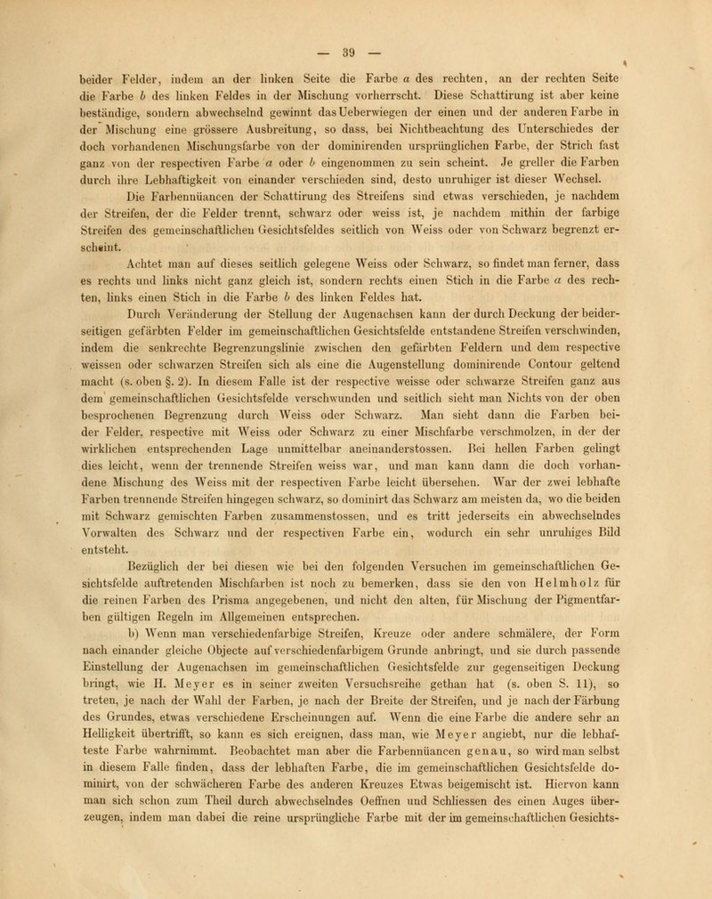 beider Felder, indem an der linken Seite die Farbe a des rechten, an der rechten Seite die Farbe b des linken Feldes in der Mischung vorherrscht. Diese Schattirung ist aber keine beständige, sondern abwechselnd gewinnt das Ueberwiegen der einen und der anderen Farbe in der Mischung eine grössere Ausbreitung, so dass, bei Nichtbeachtung des Unterschiedes der doch vorhandenen Mischungsfarbe von der dominirenden ursprünglichen Farbe, der Strich fast ganz von der respectiven Farbe a oder b eingenommen zu sein scheint. Je greller die Farben durch ihre Lebhaftigkeit von einander verschieden sind, desto unruhiger ist dieser Wechsel. Die Farbennüancen der Schattirung des Streifens sind etwas verschieden, je nachdem der Streifen, der die Felder trennt, schwarz oder weiss ist, je nachdem mithin der farbige Streifen des gemeinschaftlichen Gesichtsfeldes seitlich von Weiss oder von Schwarz begrenzt er- scheint. Achtet man auf dieses seitlich gelegene Weiss oder Schwarz, so findet man ferner, dass es rechts und links nicht ganz gleich ist, sondern rechts einen Stich in die Farbe a des rech- ten, links einen Stich in die Farbe b des linken Feldes hat. Durch Veränderung der Stellung der Augenachsen kann der durch Deckung der beider- seitigen gefärbten Felder im gemeinschaftlichen Gesichtsfelde entstandene Streifen verschwinden, indem die senkrechte Begrenzungslinie zwischen den gefärbten Feldern und dem respective weissen oder schwarzen Streifen sich als eine die Augenstellung dominirende Contour geltend macht (s. oben §. 2). In diesem Falle ist der respective weisse oder schwarze Streifen ganz aus dem gemeinschaftlichen Gesichtsfelde verschwunden und seitlich sieht man Nichts von der oben besprochenen Begrenzung durch Weiss oder Schwarz. Man sieht dann die Farben bei- der Felder, respective mit Weiss oder Schwarz zu einer Mischfarbe verschmolzen, in der der wirklichen entsprechenden Lage unmittelbar aneinanderstossen. Bei hellen Farben gelingt dies leicht, wenn der trennende Streifen weiss war, und man kann dann die doch vorhan- dene Mischung des Weiss mit der respectiven P'arbe leicht übersehen. War der zwei lebhafte Farben trennende Streifen hingegen schwarz, so dominirt das Schwarz am meisten da, wo die beiden mit Schwarz gemischten Farben zusammenstossen, und es tritt jederseits ein abwechselndes Vorwalten des Schwarz und der respectiven Farbe ein, wodurch ein sehr unruhiges Bild entsteht. Bezüglich der bei diesen wie bei den folgenden Versuchen im gemeinschaftlichen Ge- sichtsfelde auftretenden Mischfarben ist noch zu bemerken, dass sie den von Helmholz für die reinen Farben des Prisma angegebenen, und nicht den alten, für Mischung der Pigmentfar- ben gültigen Regeln im Allgemeinen entsprechen. b) Wenn man verschiedenfarbige Streifen, Kreuze oder andere schmälere, der Form nach einander gleiche Objecte auf verschiedenfarbigem Grunde anbringt, und sie durch passende Einstellung der Augenachsen im gemeinschaftlichen Gesichtsfelde zur gegenseitigen Deckung bringt, wie H. Meyer es in seiner zweiten Versuchsreihe gethan hat (s. oben S. 11), so treten, je nach der Wahl der Farben, je nach der Breite der Streifen, und je nach der Färbung des Grundes, etwas verschiedene Erscheinungen auf. Wenn die eine Farbe die andere sehr an Helligkeit übertrifft, so kann es sich ereignen, dass man, wie Meyer angiebt, nur die lebhaf- teste Farbe wahrnimmt. Beobachtet man aber die Farbennüancen genau, so wird man selbst in diesem Falle finden, dass der lebhaften Farbe, die im gemeinschaftlichen Gesichtsfelde do- minirt, von der schwächeren Farbe des anderen Kreuzes Etwas beigemischt ist. Hiervon kann man sich schon zum Theil durch abwechselndes Oeffnen und Schliessen des einen Auges über- zeugen, indem man dabei die reine ursprüngliche Farbe mit der im gemeinschaftlichen Gesichts-
