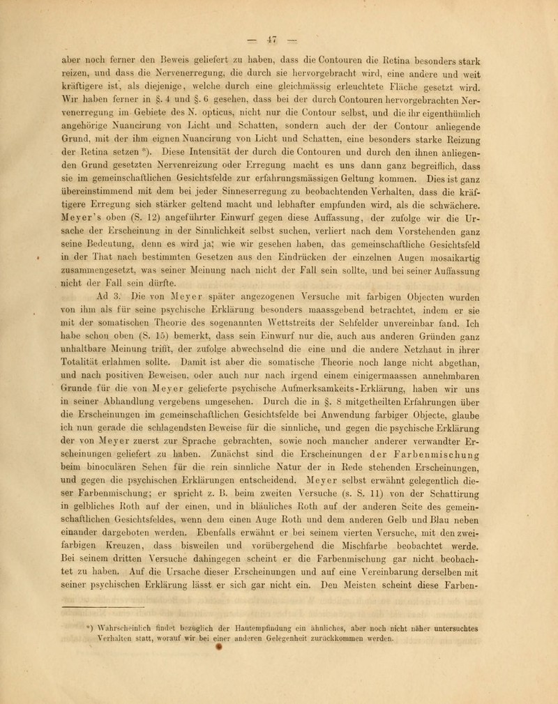 aber noch ferner den Beweis geliefert zu haben, dass die Contouren die Retina besonders stark reizen, und dass die Nervenerregung, die durch sie hervorgebracht wird, eine andere und weit kräftigere ist, als diejenige, welche durch eine gleichmässig erleuchtete Fläche gesetzt wird. Wir haben ferner in §. 4 und §. G gesehen, dass bei der durch Contouren hervorgebrachten Ner- venerregung im Gebiete des N. opticus, nicht nur die Contour selbst, und die ihr eigenthümlich angehörige Nuancirung von Licht und Schatten, sondern auch der der Contour anliegende Grund, mit der ihm eignen Nuancirung von Licht und Schatten, eine besonders starke Reizung der Retina setzen *). Diese Intensität der durch die Contouren und durch den ihnen anliegen- den Grund gesetzten Nervenreizung oder Erregung macht es uns dann ganz begreiflich, dass sie im gemeinschaftlichen Gesichtsfelde zur erfahrungsmässigen Geltung kommen. Dies ist ganz übereinstimmend mit dem bei jeder Sinneserregung zu beobachtenden Verhalten, dass die kräf- tigere Erregung sich stärker geltend macht und lebhafter empfunden wird, als die schwächere. Meyer's oben (S. 12) angeführter Einwurf gegen diese Auffassung, der zufolge wir die Ur- sache der Erscheinung in der Sinnlichkeit selbst suchen, verliert nach dem Vorstehenden ganz seine Bedeutung, denn es wird ja; wie wir gesehen haben, das gemeinschaftliche Gesichtsfeld in der That nach bestimmten Gesetzen aus den Eindrücken der einzelnen Augen mosaikartig zusammengesetzt, was seiner Meinung nach nicht der Fall sein sollte, und bei seiner Auflassung nicht der Fall sein dürfte. Ad 3. Die von Meyer später angezogenen Versuche mit farbigen Objecten wurden von ihm als für seine psychische Erklärung besonders maassgebend betrachtet, indem er sie mit der somatischen Theorie des sogenannten Wettstreits der Sehfelder unvereinbar fand. Ich habe schon oben (S. lö) bemerkt, dass sein Einwurf nur die, auch aus anderen Gründen ganz unhaltbare Meinung trifft, der zufolge abwechselnd die eine und die andere Netzhaut in ihrer Totalität erlahmen sollte. Damit ist aber die somatische Theorie noch lange nicht abgethan, und nach positiven Beweisen, oder auch nur nach irgend einem einigermaassen annehmbaren Grunde für die von Meyer gelieferte psychische Aufmerksamkeits-Erklärung, haben wir uns in seiner Abhandlung vergebens umgesehen. Durch die in §. 8 mitgetheilten Erfahrungen über die Erscheinungen im gemeinschaftlichen Gesichtsfelde bei Anwendung farbiger Objecte, glaube ich nun gerade die schlagendsten Beweise für die sinnliche, und gegen die psychische Erklärung der von Meyer zuerst zur Sprache gebrachten, sowie noch mancher anderer verwandter Er- scheinungen geliefert zu haben. Zunächst sind die Erscheinungen der Farbenmischung beim binoculären Sehen für die rein sinnliche Natur der in Rede stehenden Erscheinungen, und gegen die psychischen Erklärungen entscheidend. Meyer selbst erwähnt gelegentlich die- ser Farbenmischung; er spricht z. B. beim zweiten Versuche (s. S. 11) von der Schattirung in gelbliches Roth auf der einen, und in bläuliches Roth auf der anderen Seite des gemein- schaftlichen Gesichtsfeldes, wenn dem einen Auge Roth und dem anderen Gelb und Blau neben einander dargeboten werden. Ebenfalls erwähnt er bei seinem vierten Versuche, mit den zwei- farbigen Kreuzen, dass bisweilen und vorübergehend die Mischfarbe beobachtet werde. Bei seinem dritten Versuche dahingegen scheint er die Farbenmischung gar nicht beobach- tet zu haben. Auf die Ursache dieser Erscheinungen und auf eine Vereinbarung derselben mit seiner psychischen Erklärung lässt er sich gar nicht ein. Den Meisten scheint diese Farben- *) Wahrscheinlich findet bezüglich der Hautempfiudung ein ähnliches, aber noch nicht näher untersuchtes Verhalten statt, worauf wir bei einer anderen Gelegenheit zurückkommen werden.