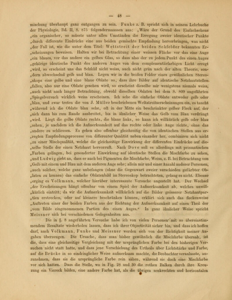 misclmng überhaupt ganz entgangen zu sein. Funke z. B. spricht sich in seinem Lehrbuche der Physiologie, Bd. II, S. 875 folgendennaassen aus: „Wäre der Grund des Einfachsehens „ein organischer, so müsste unter allen Umständen die Erregung zweier identischer Punkte „durch differente Eindrücke eine aus beiden gemischte Empfindung hervorbringen, was nicht „der Fall ist, wie die unter dem Titel: Wettstreit der beiden Sehfelder bekannten Er- scheinungen beweisen. Halten wir bei Betrachtung einer weissen Fläche vor das eine Auge „ein blaues, vor das andere ein gelbes Glas, so dass also der zu jedem Punkt des einen Auges „gehörige identische Punkt des anderen Auges von dem complementärfarbigen Licht erregt „wird, so erscheint uns das Sehfeld nicht weiss, auch nicht grün nach der alten Theorie, son- „dern abwechselnd gelb und blau. Legen wir in die beiden Felder eines gewöhnlichen Stereo- skops eine gelbe und eine blaue Oblate so, dass ihre Bilder auf identische Netzhautstellen „fallen, also nur eine Oblate gesehen wird, so erscheint dieselbe mir wenigstens niemals weiss, „auch nicht nach langer Betrachtung, obwohl dieselben Oblaten bei dem S. 809 angeführten „Spiegelversuch wirklich weiss erscheinen. Ich sehe die einfache Oblate entweder gelb oder „blau, und zwar treten die von J. Müller beschriebenen Wettstreitserscheinungen ein, es taucht ,,während ich die Oblate blau sehe, oft in der Mitte ein beschränkter gelber Fleck auf, der „sich dann bis zum Rande ausbreitet, bis in ähnlicher Weise das Gelb vom Blau verdrängt „wird. Liegt die gelbe Oblate rechts, die blaue links, so kann ich willkürlich gelb oder blau „sehen, je nachdem ich die Aufmerksamkeit auf das rechte oder linke Auge richte, ohne das „andere zu schliessen. Es gehen also offenbar gleichzeitig die von identischen Stellen aus er- regten Empfindungsprocesse von differenter Qualität neben einander her, combiniren sich nicht „zu einer Mischqualität, welche die gleichzeitige Einwirkung der differenten Eindrücke auf die- selbe Stelle der einen Netzhaut hervorruft. Nach Dove soll es allerdings mit prismatischen „Farben gelingen, bei gesonderter Einwirkung auf identische Stellen die Mischfarbe zu sehen, „und Ludwig giebt an, dass er auch bei Pigmenten die Mischfarbe, Weiss, z. B. bei Betrachtung von „Gelb mit einem und Blau mit dem anderen Auge sehe; allein mir und einer Anzahl anderer Personen, „auch solcher, welche ganz unbefangen (ohne die Gegenwart zweier verschieden gefärbter Ob- „laten zu kennen) das einfache Oblatenbild im Stereoskop betrachteten, gelang es nicht. Ebenso „erging es Volkmann, welcher hierüber interessante Versuche angestellt hat. Der Wechsel „der Erscheinungen hängt offenbar von einem Spiel der Aufmerksamkeit ab, welches unwill- kürlich eintritt; da wir die Aufmerksamkeit willkürlich auf die Bilder grösserer Netzhautpar- „tien erstrecken, oder auf kleinere beschränken können, erklärt sich auch das fleckenweise „Auftreten einer der beiden Farben aus der Richtung der Aufmerksamkeit auf einen Theil der „vom Bilde eingenommenen Partien des einen Auges. In ganz ähnlicher Weise spricht Meissner sich bei verschiedenen Gelegenheiten aus. Die in §. 8 angeführten Versuche habe ich von vielen Personen' mit so übereinstim- mendem Resultate wiederholen lassen, dass ich ihrer Objectivität sicher bin, und dass ich hoffen darf, auch Volkmann, Funke und Meissner werden sich von der Richtigkeit meiner An- gaben überzeugen. Die Ursache, dass man bisher gewöhnlich die Mischfarbe übersah, ist die, dass eine gleichzeitige Vergleichung mit der ursprünglichen Farbe bei den bisherigen Ver- suchen nicht statt hatte, und dass jene Verschiebung des Urtheils über Lichtstärke und Farbe, auf die Brücke in so eindringlicher Weise aufmerksam machte, die Beobachter veranlasste, an- zunehmen, dass sie die ursprüngliche Farbe rein sähen, während sie doch eine Mischfarbe vor sich hatten. Dass die Stelle, wo in Fig. 28 und 30 die rothen Balken durch ihre Kreu- zung ein Viereck bilden, eine andere Farbe hat, als die übrigen senkrechten und horizontalen