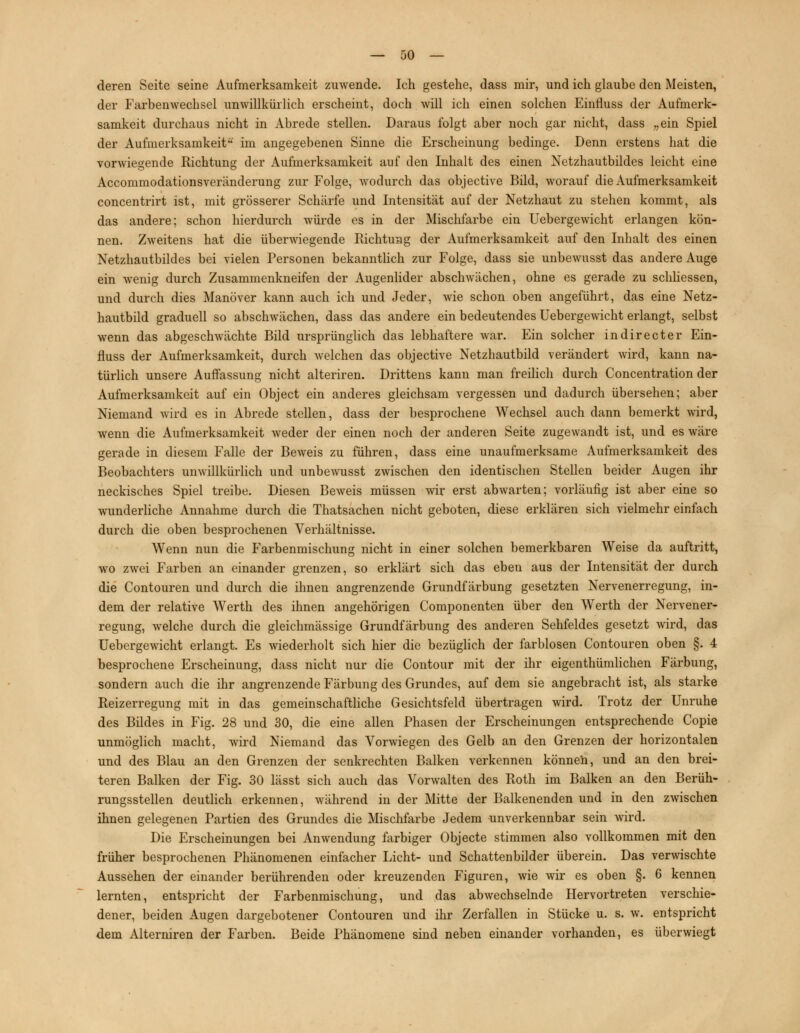 deren Seite seine Aufmerksamkeit zuwende. Ich gestehe, dass mir, und ich glaube den Meisten, der Farbenwechsel unwillkürlich erscheint, doch will ich einen solchen Einfluss der Aufmerk- samkeit durchaus nicht in Abrede stellen. Daraus folgt aber noch gar nicht, dass „ein Spiel der Aufmerksamkeit im angegebenen Sinne die Erscheinung bedinge. Denn erstens hat die vorwiegende Richtung der Aufmerksamkeit auf den Inhalt des einen Netzhautbildes leicht eine Accommodationsveränderung zur Folge, wodurch das objective Bild, worauf die Aufmerksamkeit concentrirt ist, mit grösserer Schärfe und Intensität auf der Netzhaut zu stehen kommt, als das andere; schon hierdurch würde es in der Mischfarbe ein Uebergewicht erlangen kön- nen. Zweitens hat die überwiegende Richtung der Aufmerksamkeit auf den Inhalt des einen Netzhautbildes bei vielen Personen bekanntlich zur Folge, dass sie unbewusst das andere Auge ein wenig durch Zusammenkneifen der Augenlider abschwächen, ohne es gerade zu schliessen, und durch dies Manöver kann auch ich und Jeder, wie schon oben angeführt, das eine Netz- hautbild graduell so abschwächen, dass das andere ein bedeutendes Uebergewicht erlangt, selbst wenn das abgeschwächte Bild ursprünglich das lebhaftere war. Ein solcher indirecter Ein- fluss der Aufmerksamkeit, durch welchen das objective Netzhautbild verändert wird, kann na- türlich unsere Auffassung nicht alteriren. Drittens kann man freilich durch Concentration der Aufmerksamkeit auf ein Object ein anderes gleichsam vergessen und dadurch übersehen; aber Niemand wird es in Abrede stellen, dass der besprochene Wechsel auch dann bemerkt wird, wenn die Aufmerksamkeit weder der einen noch der anderen Seite zugewandt ist, und es wäre gerade in diesem Falle der Beweis zu führen, dass eine unaufmerksame Aufmerksamkeit des Beobachters unwillkürlich und unbewusst zwischen den identischen Stellen beider Augen ihr neckisches Spiel treibe. Diesen Beweis müssen wir erst abwarten; vorläufig ist aber eine so wunderliche Annahme durch die Thatsachen nicht geboten, diese erklären sich vielmehr einfach durch die oben besprochenen Verhältnisse. Wenn nun die Farbenmischung nicht in einer solchen bemerkbaren Weise da auftritt, wo zwei Farben an einander grenzen, so erklärt sich das eben aus der Intensität der durch die Contouren und durch die ihnen angrenzende Grundfärbung gesetzten Nervenerregung, in- dem der relative Werth des ihnen angehörigen Componenten über den Werth der Nervener- regung, Avelche durch die gleichmässige Grundfärbung des anderen Sehfeldes gesetzt wird, das Uebergewicht erlangt. Es wiederholt sich hier die bezüglich der farblosen Contouren oben §. 4 besprochene Erscheinung, dass nicht nur die Contour mit der ihr eigenthümlichen Färbung, sondern auch die ihr angrenzende Färbung des Grundes, auf dem sie angebracht ist, als starke Reizerregung mit in das gemeinschaftliche Gesichtsfeld übertragen wird. Trotz der Unruhe des Bildes in Fig. 28 und 30, die eine allen Phasen der Erscheinungen entsprechende Copie unmöglich macht, wird Niemand das Vorwiegen des Gelb an den Grenzen der horizontalen und des Blau an den Grenzen der senkrechten Balken verkennen können, und an den brei- teren Balken der Fig. 30 lässt sich auch das Vorwalten des Roth im Balken an den Berüh- rungsstellen deutlich erkennen, während in der Mitte der Balkenenden und in den zwischen ihnen gelegenen Partien des Grundes die Mischfarbe Jedem unverkennbar sein wird. Die Erscheinungen bei Anwendung farbiger Objecte stimmen also vollkommen mit den früher besprochenen Phänomenen einfacher Licht- und Schattenbilder überein. Das verwischte Aussehen der einander berührenden oder kreuzenden Figuren, wie wir es oben §. 6 kennen lernten, entspricht der Farbenmischung, und das abwechselnde Hervortreten verschie- dener, beiden Augen dargebotener Contouren und ihr Zerfallen in Stücke u. s. w. entspricht dem Alterniren der Farben. Beide Phänomene sind neben einander vorhanden, es überwiegt