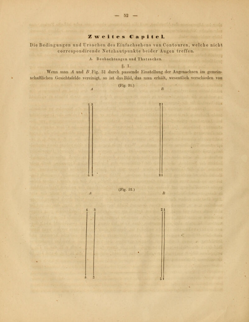 Zweites C a p i t e 1, Die Bedingungen und Ursachen des Einfachsehens von Contouren, welche nicht correspondirende Netzhautpunkte beider Augen treffen. A. Beobachtungen und Thatsachen. §• 1- Wenn man A und B Fig. 31 durch passende Einstellung der Augenachsen im gemein- schaftlichen Gesichtsfelde vereinigt, so ist das Bild, das mau erhält, wesentlich verschieden von (Fig. 31.) 1 3 21 4 3 21 (Fig. 32.) 4 3 21 21