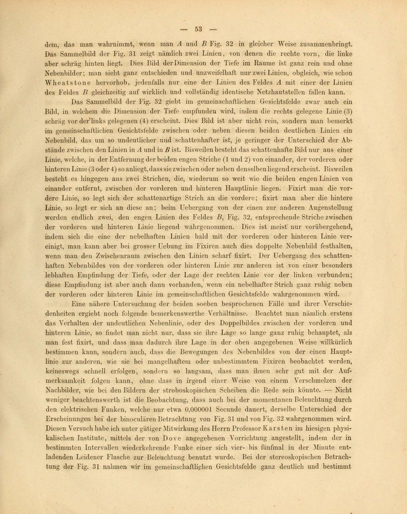 dem, das man Avahrnimmt, wenn man A und B Fig. 32 in gleicher Weise zusammenbringt. Das Sammelbild der Fig. 31 zeigt nämlich zwei Linien, von denen die rechte vorn, die linke aber schräg hinten liegt. Dies Bild der Dimension der Tiefe im Räume ist ganz rein und ohne Nebenbilder; man sieht ganz entschieden und unzweifelhaft nur zwei Linien, obgleich, wie schon Wheatstone hervorhob, jedenfalls nur eine der Linien des Feldes A mit einer der Linien des Feldes B gleichzeitig auf wirklich und vollständig identische Netzhautstellen fallen kann. Das Sammelbild der Fig. 32 giebt im gemeinschaftlichen Gesichtsfelde zwar auch ein Bild, in welchem die Dimension der Tiefe empfunden wird, indem die rechts gelegene Linie (3) schräg vor der'links gelegenen (4) erscheint. Dies Bild ist aber nicht rein, sondern man bemerkt im gemeinschaftlichen Gesichtsfelde zwischen oder neben diesen beiden deutlichen Linien ein Nebenbild, das um so undeutlicher und schattenhafter ist, je geringer der Unterschied der Ab- stände zwischen den Linien in A und in B ist. Bisweilen besteht das schattenhafte Bild nur aus einer Linie, welche, in der Entfernung der beiden engen Striche (1 und 2) von einander, der vorderen oder hinteren Linie (3 oder 4) so anliegt, dass sie zwischen oder neben denselben liegend erscheint. Bisweilen besteht es hingegen aus zwei Strichen, die, wiederum so weit wie die beiden engen Linien von einander entfernt, zwischen der vorderen und hinteren Hauptlinie liegen. Fixirt man die vor- dere Linie, so legt sich der schattenartige Strich an die vordere; fixirt man aber die hintere Linie, so legt er sich an diese an; beim Uebergang von der einen zur anderen Augenstellung werden endlich zwei, den engen Linien des Feldes B, Fig. 32, entsprechende Striche zwischen der vorderen und hinteren Linie liegend wahrgenommen. Dies ist meist nur vorübergehend, indem sich die eine der nebelhaften Linien bald mit der vorderen oder hinteren Linie ver- einigt, man kann aber bei grosser Uebung im Fixiren auch dies doppelte Nebenbild festhalten, wenn man den Zwischenraum zwischen den Linien scharf fixirt. Der Uebergang des schatten- haften Nebenbildes von der vorderen oder hinteren Linie zur anderen ist von einer besonders lebhaften Empfindung der Tiefe, oder der Lage der rechten Linie vor der linken verbunden; diese Empfindung ist aber auch dann vorhanden, wenn ein nebelhafter Strich ganz ruhig neben der vorderen oder hinteren Linie im gemeinschaftlichen Gesichtsfelde wahrgenommen wird. Eine nähere Untersuchung der beiden soeben besprochenen Fälle und ihrer Verschie- denheiten ergiebt noch folgende bemerkenswerthe Verhältnisse. Beachtet man nämlich erstens das Verhalten der undeutlichen Nebenlinie, oder des Doppelbikles zwischen der vorderen und hinteren Linie, so findet man nicht nur, dass sie ihre Lage so lange ganz ruhig behauptet, als man fest fixirt, und dass man dadurch ihre Lage in der oben angegebenen Weise willkürlich bestimmen kann, sondern auch, dass die Bewegungen des Nebenbildes von der einen Haupt- linie zur anderen, wie sie bei mangelhaftem oder unbestimmtem Fixiren beobachtet werden, keineswegs -schnell erfolgen, sondern so langsam, dass man ihnen sehr gut mit der Auf- merksamkeit folgen kann, ohne dass in irgend einer Weise von einem Verschmelzen der Nachbilder, wie bei den Bildern der stroboskopischen Scheiben die Rede sein könnte. — Nicht weniger beachtenswerth ist die Beobachtung, dass auch bei der momentanen Beleuchtung durch den elektrischen Funken, welche nur etwa 0,000001 Secunde dauert, derselbe Unterschied der Erscheinungen bei der binoculären Betrachtung von Fig. 31 und von Fig. 32 wahrgenommen wird. Diesen Versuch habe ich unter gütiger Mitwirkung des Herrn Professor Karsten im hiesigen physi- kalischen Institute, mittels der von Dove angegebenen Vorrichtung angestellt, indem der in bestimmten Intervallen wiederkehrende Funke einer sich vier- bis fünfmal in der Minute ent- ladenden Leidener Flasche zur Beleuchtung benutzt wurde. Bei der stereoskopischen Betrach- tung der Fig. 31 nahmen wir im gemeinschaftliphen Gesichtsfelde ganz deutlich und bestimmt