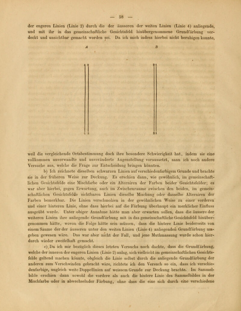 der engeren Linien (Linie 2) durch die der äusseren der weiten Linien (Linie 4) anliegende, und mit ihr in das gemeinschaftliche Gesichtsfeld hinübergenommene Grundfärbung ver- deckt und unsichtbar gemacht worden sei. Da ich mich indess hierbei nicht beruhigen konnte, A B 4. 3 21 1 3 21 weil die vergleichende Ortsbestimmung doch ihre besondere Schwierigkeit hat, indem sie eine vollkommen unverwandte und unveränderte Augenstellung voraussetzt, sann ich noch andere Versuche aus, welche die Frage zur Entscheidung bringen könnten. b) Ich zeichnete dieselben schwarzen Linien auf verschiedenfarbigem Grunde und brachte sie in der früheren Weise zur Deckung. Es erschien dann, wie gewöhnlich, im gemeinschaft- lichen Gesichtsfelde eine Mischfarbe oder ein Alterniren der Farben beider Gesichtsfelder; es war aber hierbei, gegen Erwartung, auch im Zwischenräume zwischen den beiden, im gemein- schaftlichen Gesichtsfelde sichtbaren Linien dieselbe Mischung oder dasselbe Alterniren der Farben bemerkbar. Die Linien verschmolzen in der gewöhnlichen Weise zu einer vorderen und einer hinteren Linie, ohne dass hierbei auf die Färbung überhaupt ein merklicher Einfluss ausgeübt wurde. Unter obiger Annahme hätte man aber erwarten sollen, dass die äussere der weiteren Linien ihre anliegende Grundfärbung mit in das gemeinschaftliche Gesichtsfeld hinüber- genommen hätte, wovon die Folge hätte sein müssen, dass die hintere Linie beiderseits von einem Saume der der äusseren unter den weiten Linien (Linie 4) anliegenden Grundfärbung um- geben gewesen wäre. Das war aber nicht der Fall, und jene Muthmassung wurde schon hier- durch wieder zweifelhaft gemacht. c) Da ich mir bezüglich dieses letzten Versuchs noch dachte, dass die Grundfärbung, welche der inneren der engeren Linien (Linie 2) anlag, sich vielleicht im gemeinschaftlichen Gesichts- felde geltend machen könnte, obgleich die Linie selbst durch die anliegende Grundfärbung der anderen zum Verschwinden gebracht wäre, richtete ich den Versuch so ein, dass ich verschie- denfarbige, ungleich weite Doppellinien auf weissem Grunde zur Deckung brachte. Im Sammel- bilde erschien dann sowohl die vordere als auch die hintere Linie des Sammelbildes in der Mischfarbe oder in abwechselnder Färbung, ohne dass die eine sich durch eine verschiedene