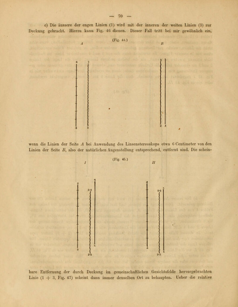 c) Die äussere der engen Linien (1) wird mit der inneren der weiten Linien (3) zur Deckung gebracht. Hierzu kann Fig. 46 dienen. Dieser Fall tritt bei mir gewöhnlich ein, (Fig. 44.) a 1 2 3 wenn die Linien der Seite A bei Anwendung des Linsenstereoskops etwa 6 Centimeter von den Linien der Seite B, also der natürlichen Augenstellung entsprechend, entfernt sind. Die schein- (Fig. 45.) 11 2+3 2+3 2*3 t 1 2*3 bare Entfernung der durch Deckung im gemeinschaftlichen Gesichtsfelde hervorgebrachten Linie (1 -|- 3, Fig. 47) scheint dann immer denselben Ort zu behaupten. Ueber die relative