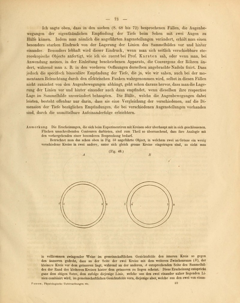 Ich sagte oben, dass in den soeben (S. 68 bis 72) besprochenen Fällen, die Augenbe- wegungen der eigentümlichen Empfindung der Tiefe beim Sehen mit zwei Augen zu Hülfe kämen. Indem man nämlich die angeführten Augenstellungen verändert, erhält man einen besonders starken Eindruck von der Lagerung der Linien des Sammelbildes vor und hinter einander. Besonders lebhaft wird dieser Eindruck, wenn man sich seitlich verschiebbare ste- reoskopische Objecte anfertigt, wie ich sie zuerst bei Prof. Karsten sah, oder wenn man, bei Anwendung meines, in der Einleitung beschriebenen Apparats, die Convergenz der Röhren än- dert, während man z. B. in den vorderen Oeffnungen derselben angebrachte Nadeln fixirt. Dass jedoch die specifisch binoculäre Empfindung der Tiefe, die ja, wie wir sahen, auch bei der mo- mentanen Beleuchtung durch den efektrischen Funken wahrgenommen wird, selbst in diesen Fällen nicht zunächst von den Augenbewegungen abhängt, geht schon daraus hervor, dass man die Lage- rung der Linien vor und hinter einander auch dann empfindet, wenn dieselben ihre respective Lage im Sammelbilde unverändert behaupten. Die Hülfe, welche die Augenbewegungen dabei leisten, besteht offenbar nur darin, dass sie eine Vergleichung der verschiedenen, auf die Di- mension der Tiefe bezüglichen Empfindungen, die bei verschiedenen Augenstellungen vorhanden sind, durch die unmittelbare Aufeinanderfolge erleichtern. Anmerkung. Die Erscheinungen, die sich beim Experimentiren mit Kreisen oder überhaupt mit in sich geschlossenen, Flächen umschreibenden Contouren darbieten, sind zum Theil so überraschend, dass ihre Analogie mit den vorhergehenden einer besonderen Besprechung bedarf. Betrachtet man das schon oben in Fig. 33 angeführte Object, in welchem zwei an Grösse ein wenig verschiedene Kreise in zwei andere, unter sich gleich grosse Kreise eingetragen sind, so sieht man (Fig. 49.) B in vollkommen zwingender Weise im gemeinschaftlichen Gesichtsfelde den inneren Kreis so gegen den äusseren gedreht, dass an der Seite der zwei Kreise mit dem weiteren Zwischenraum (ß), der kleinere Kreis vor dem grösseren liegt, während an der anderen, A entsprechenden Seite des Sammelbil- des der Rand des kleineren Kreises hinter dem grösseren zu liegen scheint. Diese Erscheinung entspricht ganz dem obigen Satze, dem zufolge diejenige Linie, welche aus den zwei einander näher liegenden Li- nien combinirt wird, im gemeinschaftlichen Gesichtsfelde vorn, diejenige aber, welche aus den zwei von einan- Panum, Physiologische Untersuchungen etc. 1