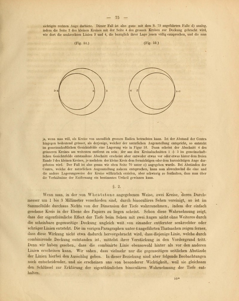 sichtigen rechten Auge darbiete. Dieser Fall ist also ganz mit dem S. 72 angeführten Falle d) analog, indem die Seite 2 des kleinen Kreises mit der Seite 4 des grossen Kreises zur Deckung gebracht wird, wie dort die senkrechten Linien 2 und 4, die bezüglich ihrer Lage jenen völlig entsprechen, und die man (Fig. 51.) (Fig. 52.) 2t & ja, wenn man will, als Kreise von unendlich grossen Radien betrachten kann. Ist der Abstand der Centra hingegen bedeutend grösser, als derjenige, welcher der natürlichen Augenstellung entspricht, so entsteht im gemeinschaftlichen Gesichtsfelde eine Lagerung wie in Figur 52. Dann scheint der Abschnitt 4 des grösseren Kreises am weitesten entfernt zu sein; der aus den Kreisabschnitten 1 -j- 3 im gemeinschaft- lichen Gesichtsfelde entstandene Abschnitt erscheint aber entweder etwas vor oder etwas hinter dem freien Rande 2 des kleinen Kreises, je nachdem der kleine Kreis dem fernsichtigen oder dem kurzsichtigen Auge dar- geboten wird. Der Fall ist also genau wie oben Seite 70 unter c) angegeben wurde. Bei Abständen der Centra, welche der natürlichen Augenstellung nahezu entsprechen, kann man abwechselnd die eine und die andere Lagerungsweise der Kreise willkürlich erzielen, aber schwierig so festhalten, dass man über die Verhältnisse der Entfernung ein bestimmtes Urtheil gewinnen kann. §. 2. Wenn man, in der von Wheatstone angegebenen Weise, zwei Kreise, deren Durch- messer um 1 bis 3 Millimeter verschieden sind, durch binoculäres Sehen vereinigt, so ist im Sammelbilde durchaus Nichts von der Dimension der Tiefe wahrzunehmen, indem der einfach gesehene Kreis in der Ebene des Papiers zu liegen scheint. Schon diese Wahrnehmung zeigt, dass der eigenthümliche Effect der Tiefe beim Sehen mit zwei Augen nicht ohne Weiteres durch die scheinbare gegenseitige Deckung ungleich weit von einander entfernter senkrechter oder schräger Linien entsteht. Die im vorigen Paragraphen unter 4 angeführten Thatsachen zeigen ferner, dass diese Wirkung nicht etwa dadurch hervorgebracht wird, dass diejenige Linie, welche durch combinirende Deckung entstanden ist, mittelst ihrer Verstärkung in den Vordergrund tritt. Denn wir haben gesehen, dass die combinirte Linie ebensowohl hinter als vor den anderen Linien erscheinen kann. Wir sahen, dass vielmehr nur die gegenseitigen seitlichen Abstände der Linien hierbei den Ausschlag geben. In dieser Beziehung sind aber folgende Beobachtungen noch entscheidender, und sie erscheinen uns von besonderer Wichtigkeit, weil sie gleichsam den Schlüssel zur Erklärung der eigentümlichen binoculären Wahrnehmung der Tiefe ent- halten. 10*