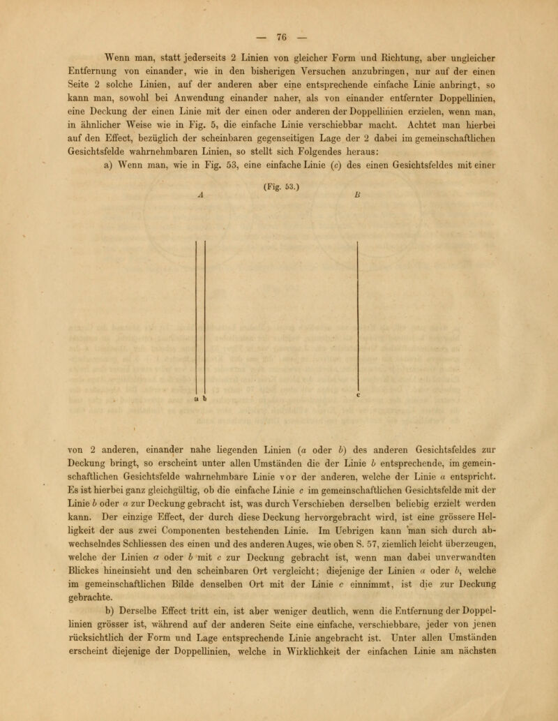 Wenn man, statt jederseits 2 Linien von gleicher Form und Richtung, aber ungleicher Entfernung von einander, wie in den bisherigen Versuchen anzubringen, nur auf der einen Seite 2 solche Linien, auf der anderen aber eine entsprechende einfache Linie anbringt, so kann man, sowohl bei Anwendung einander naher, als von einander entfernter Doppellinien, eine Deckung der einen Linie mit der einen oder anderen der Doppellinien erzielen, wenn man, in ähnlicher Weise wie in Fig. 5, die einfache Linie verschiebbar macht. Achtet man hierbei auf den Effect, bezüglich der scheinbaren gegenseitigen Lage der 2 dabei im gemeinschaftlichen Gesichtsfelde wahrnehmbaren Linien, so stellt sich Folgendes heraus: a) Wenn man, wie in Fig. 53, eine einfache Linie (c) des einen Gesichtsfeldes mit einer (Fig. 53.) a l von 2 anderen, einander nahe liegenden Linien (a oder b) des anderen Gesichtsfeldes zur Deckung bringt, so erscheint unter allen Umständen die der Linie b entsprechende, im gemein- schaftlichen Gesichtsfelde wahrnehmbare Linie vor der anderen, welche der Linie a entspricht. Es ist hierbei ganz gleichgültig, ob die einfache Linie c im gemeinschaftlichen Gesichtsfelde mit der Linie b oder a zur Deckung gebracht ist, was durch Verschieben derselben beliebig erzielt werden kann. Der einzige Effect, der durch diese Deckung hervorgebracht wird, ist eine grössere Hel- ligkeit der aus zwei Componenten bestehenden Linie. Im Uebrigen kann man sich durch ab- wechselndes Schliessen des einen und des anderen Auges, wie oben S. 57, ziemlich leicht überzeugen, welche der Linien a oder b mit c zur Deckung gebracht ist, wenn man dabei unverwandten Blickes hineinsieht und den scheinbaren Ort vergleicht; diejenige der Linien a oder Z>, welche im gemeinschaftlichen Bilde denselben Ort mit der Linie c einnimmt, ist die zur Deckung gebrachte. b) Derselbe Effect tritt ein, ist aber weniger deutlich, wenn die Entfernung der Doppel- linien grösser ist, während auf der anderen Seite eine einfache, verschiebbare, jeder von jenen rücksichtlich der Form und Lage entsprechende Linie angebracht ist. Unter allen Umständen erscheint diejenige der Doppellinien, welche in Wirklichkeit der einfachen Linie am nächsten