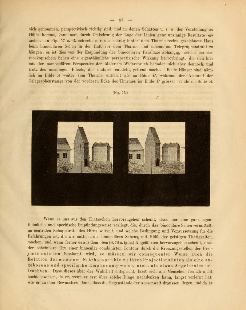 sich genommen, perspectivisch richtig sind, und in denen Schatten u. s. w. der Vorstellung zu Hülfe kommt, kann man durch Umkehrung der Lage der Linien ganz unsinnige Resultate er- zielen. In Fig. 57 z. B. schwebt mir das schräg hinter dem Thurme rechts gezeichnete Haus beim binoculären Sehen in der Luft vor dem Thurme und scheint am Telegraphendraht zu hängen; es ist dies von der Empfindung der binoculären Parallaxe abhängig, welche bei ste- reoskopischem Sehen eine eigenthümliche perspectivische Wirkung hervorbringt, die sich hier mit der monoculären Perspective der Maler im Widerspruch befindet, sich aber dennoch, und trotz des unsinnigen Effects, der dadurch entsteht, geltend macht. Beide Häuser sind näm- lich im Bilde A weiter vom Thurme entfernt als im Bilde B, während der Abstand der Telegraphenstange von der vorderen Ecke des Thurmes im Bilde B grösser ist als im Bilde A. (Fig. 57.) Wenn es uns aus den Thatsachen hervorzugehen scheint, dass hier eine ganz eigen- thümliche und specifische Empfindungsweise vorliegt, die, durch das binoculäre Sehen vermittelt, im centralen Sehapparate des Hirns wurzelt, und welche Bedingung und Voraussetzung für die Erfahrungen ist, die wir mittelst des binoculären Sehens^ mit Hülfe der geistigen Thätigkeiten, machen, und wenn ferner es aus dem oben (S. 78 u. fgde.) Angeführten hervorzugehen scheint, dass der scheinbare Ort einer binoculär combinirten Contour durch die Kreuzungsstellen der Pro- jectionslinien bestimmt wird, so müssen wir consequenter Weise auch die Relation der einzelnen Netzhautpunkte zu ihren Projectionslinien als eine an- geborene und specifische Empfindungsweise, nicht als etwas Angelerntes be- trachten. Dass dieses aber der Wahrheit entspricht, lässt sich am Menschen freilich nicht leicht beweisen, da er, wenn er erst über solche Dinge nachdenken kann, längst verlernt hat, wie er zu dem Bewusstsein kam, dass die Gegenstände der Aussenwelt draussen liegen, und da er