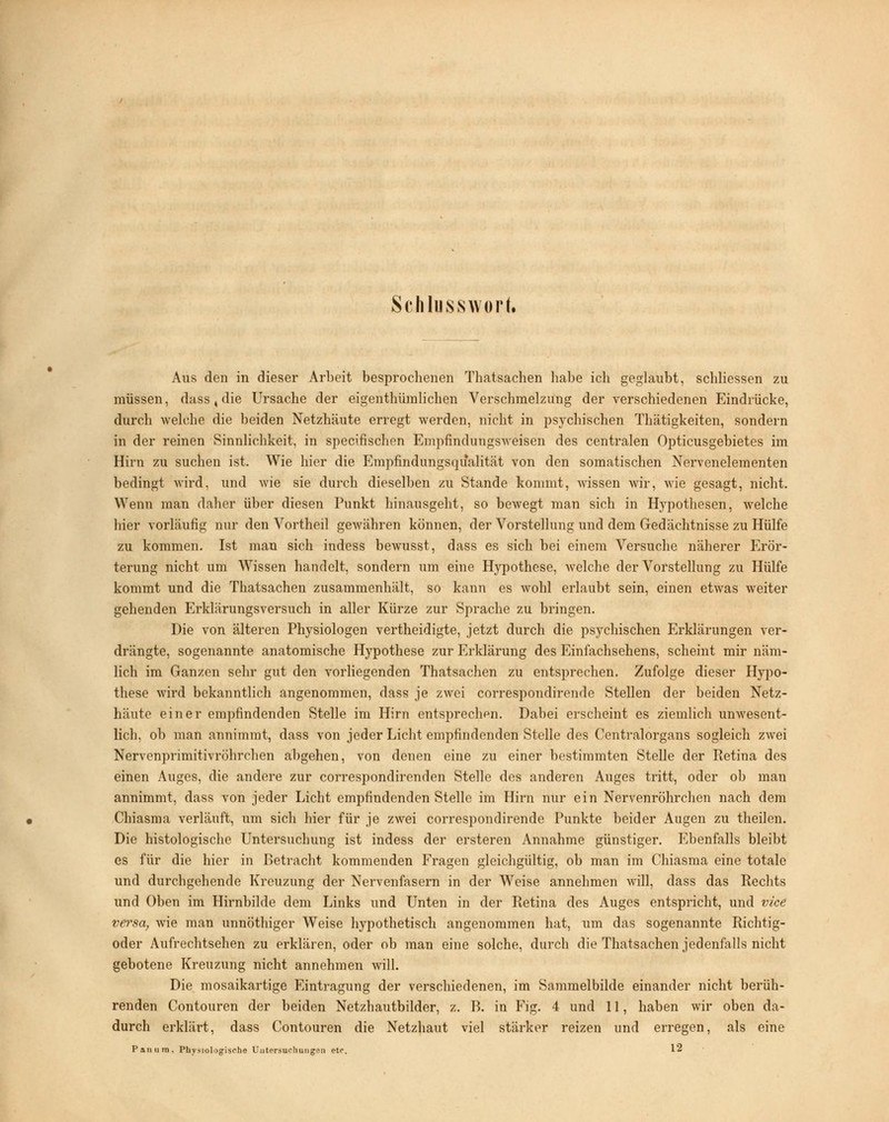 Schlusswort« Aus den in dieser Arbeit besprochenen Thatsachen habe ich geglaubt, schliessen zu müssen, dass, die Ursache der eigentümlichen Verschmelzung der verschiedenen Eindrücke, durch welche die beiden Netzhäute erregt werden, nicht in psychischen Thätigkeiten, sondern in der reinen Sinnlichkeit, in specifischen Empfindungsweisen des centralen Opticusgebietes im Hirn zu suchen ist. Wie hier die Empfindungsqualität von den somatischen Nervenelementen bedingt wird, und wie sie durch dieselben zu Stande kommt, wissen wir, wie gesagt, nicht. Wenn man daher über diesen Punkt hinausgeht, so bewegt man sich in Hypothesen, Avelche hier vorläufig nur den Vortheil gewähren können, der Vorstellung und dem Gedächtnisse zu Hülfe zu kommen. Ist man sich indess bewusst, dass es sich bei einem Versuche näherer Erör- terung nicht um Wissen handelt, sondern um eine Hypothese, welche der Vorstellung zu Hülfe kommt und die Thatsachen zusammenhält, so kann es wohl erlaubt sein, einen etwas weiter gehenden Erklärungsversuch in aller Kürze zur Sprache zu bringen. Die von älteren Physiologen vertheidigte, jetzt durch die psychischen Erklärungen ver- drängte, sogenannte anatomische Hypothese zur Erklärung des Einfachsehens, scheint mir näm- lich im Ganzen sehr gut den vorliegenden Thatsachen zu entsprechen. Zufolge dieser Hypo- these wird bekanntlich angenommen, dass je zwei correspondirende Stellen der beiden Netz- häute einer empfindenden Stelle im Hirn entsprechen. Dabei erscheint es ziemlich unwesent- lich, ob man annimmt, dass von jeder Licht empfindenden Stelle des Centralorgans sogleich zwei Nervenprimitivröhrchen abgehen, von denen eine zu einer bestimmten Stelle der Retina des einen Auges, die andere zur correspondirenden Stelle des anderen Auges tritt, oder ob man annimmt, dass von jeder Licht empfindenden Stelle im Hirn nur ein Nervenröhrchen nach dem Chiasma verläuft, um sich hier für je zwei correspondirende Punkte beider Augen zu theilen. Die histologische Untersuchung ist indess der ersteren Annahme günstiger. Ebenfalls bleibt es für die hier in Betracht kommenden Fragen gleichgültig, ob man im Chiasma eine totale und durchgehende Kreuzung der Nervenfasern in der Weise annehmen will, dass das Rechts und Oben im Hirnbilde dem Links und Unten in der Retina des Auges entspricht, und vice versa, wie man unnöthiger Weise hypothetisch angenommen hat, um das sogenannte Richtig- oder Aufrechtsehen zu erklären, oder ob man eine solche, durch die Thatsachen jedenfalls nicht gebotene Kreuzung nicht annehmen will. Die mosaikartige Eintragung der verschiedenen, im Sammelbilde einander nicht berüh- renden Contouren der beiden Netzhautbilder, z. B. in Fig. 4 und 11, haben wir oben da- durch erklärt, dass Contouren die Netzhaut viel stärker reizen und erregen, als eine Panum. Physiologische Untersuchungen ete. 12