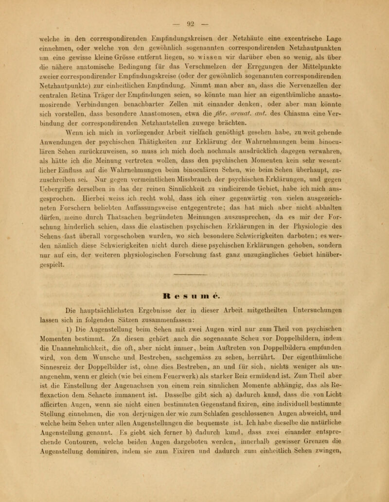 -welche in den correspondirenden Empfindungskreisen der Netzhäute eine excentrische Lage einnehmen, oder welche von den gewöhnlich sogenannten correspondirenden Netzhautpunkten um eine gewisse kleine Grösse entfernt liegen, so wissen wir darüber eben so wenig, als über die nähere anatomische Bedingung für das Verschmelzen der Erregungen der Mittelpunkte zweier correspondirender Emptindungskreise (oder der gewöhnlich sogenannten correspondirenden Netzhautpunkte) zur einheitlichen Empfindung. Nimmt man aber an, dass die Nervenzellen der centralen Retina Träger der Empfindungen seien, so könnte man hier an eigentümliche anasto- mosirende Verbindungen benachbarter Zellen mit einander denken, oder aber man könnte sich vorstellen, dass besondere Anastomosen, etwa die ßbr. arcuat. ant. des Chiasma eine Ver- bindung der correspondirenden Netzhautstellen zuwege brächten. Wenn ich mich in vorliegender Arbeit vielfach genöthigt gesehen habe, zu weit gehende Anwendungen der psychischen Thätigkeiten zur Erklärung der Wahrnehmungen beim binocu- lären Sehen zurückzuweisen, so muss ich mich doch nochmals ausdrücklich dagegen verwahren, als hätte ich die Meinung vertreten wollen, dass den psychischen Momenten kein sehr wesent- licher Einfluss auf die Wahrnehmungen beim binoculären Sehen, wie beim Sehen überhaupt, zu- zuschreiben sei. Nur gegen vermeintlichen Missbrauch der psychischen I^rklärungen, und gegen Uebergriffe derselben in -las der reinen Sinnlichkeit zu vindicirende Gebiet, habe ich mich aus- gesprochen. Hierbei weiss ich recht wohl, dass ich einer gegenwärtig von vielen ausgezeich- neten Forschern beliebten Auffassungsweise entgegentrete; das hat mich aber nicht abhalten dürfen, meine durch Thatsachen begründeten Meinungen auszusprechen, da es mir der For- schung hinderlich seiden, dass die elastischen psychischen Erklärungen in der Physiologie des Sehens fast überall vorgeschoben wurden, wo sich besondere Schwierigkeiten darboten; es wer- den nämlich diese Schwierigkeiten nicht durch diese psychischen Erklärungen gehoben, sondern nur auf ein, der weiteren physiologischen Forschung fast ganz unzugängliches Gebiet hinüber- geapielt. R e S n in e. Die hauptsächlichsten Ergebnisse der in dieser Arbeit mitgetheilten Untersuchungen lassen sich in folgenden Sätzen zusammenfassen: 1) Die Augenstellung beim Sehen mit zwei Augen wird nur zum Theil von psychischen Momenten bestimmt. Zu diesen gehört auch die sogenannte Scheu vor Doppelbildern, indem die Unannehmlichkeit, die oft, aber nicht immer, beim Auftreten von Doppelbildern empfunden wird, von dem Wunsche und Bestreben, sachgemäss zu sehen, herrührt. Der eigentümliche Sinnesreiz der Doppelbilder ist, ohne dies Bestreben, an und für sich, nichts weniger als un- angenehm, wenn er gleich (wie bei einem Feuerwerk) als starker Reiz ermüdend ist. Zum Theil aber ist die Einstellung der Augenachsen von einem rein sinnlichen Momente abhängig, das als Re- flexaction dem Sehacte immanent ist. Dasselbe gibt sich a) dadurch kund, dass die von Licht afficirten Augen, wenn sie nicht einen bestimmten Gegenstand fixiren, eine individuell bestimmte Stellung eiunehmen, die von derjenigen der wie zum Schlafen geschlossenen Augen abweicht, und welche beim Sehen unter allen Augenstellungen die bequemste ist. Ich habe dieselbe die natürliche Augenstellung genannt. Fs giebt sich ferner b) dadurch kund, dass zwei einander entspre- chende Contouren, welche beiden Augen dargeboten werden, innerhalb gewisser Grenzen die Augenstellung dominiren, indem sie zum Fixiren und dadurch zum einheitlich Sehen zwingen,