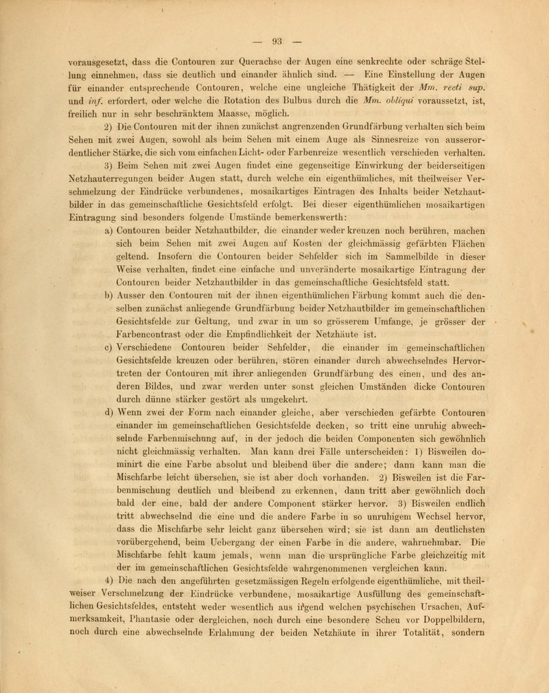 vorausgesetzt, dass die Contouren zur Querachse der Augen eine senkrechte oder schräge Stel- lung einnehmen, dass sie deutlich und einander ähnlich sind. — Eine Einstellung der Augen für einander entsprechende Contouren, welche eine ungleiche Thätigkeit der Mm. recti sup. und inf. erfordert, oder welche die Rotation des Bulbus durch die Mm. obliqui voraussetzt, ist, freilich nur in sehr beschränktem Maasse, möglich. 2) Die Contouren mit der ihnen zunächst angrenzenden Grundfärbung verhalten sich beim Sehen mit zwei Augen, sowohl als beim Sehen mit einem Auge als Sinnesreize von ausseror- dentlicher Stärke, die sich vom einfachen Licht- oder Farbenreize wesentlich verschieden verhalten. 3) Beim Sehen mit zwei Augen findet eine gegenseitige Einwirkung der beiderseitigen Netzhauterregungen beider Augen statt, durch welche ein eigenthümliches, mit theilweiser Ver- schmelzung der Eindrücke verbundenes, mosaikartiges Eintragen des Inhalts beider Netzhaut- bilder in das gemeinschaftliche Gesichtsfeld erfolgt. Bei dieser eigenthümlichen mosaikartigen Eintragung sind besonders folgende Umstände bemerkenswerth: a) Contouren beider Netzhautbilder, die einander weder kreuzen noch berühren, machen sich beim Sehen mit zwei Augen auf Kosten der gleichmässig gefärbten Flächen geltend. Insofern die Contouren beider Sehfelder sich im Sammelbilde in dieser Weise verhalten, findet eine einfache und unveränderte mosaikartige Eintragung der Contouren beider Netzhautbilder in das gemeinschaftliche Gesichtsfeld statt. b) Ausser den Contouren mit der ihnen eigenthümlichen Färbung kommt auch die den- selben zunächst anliegende Grundfärbung beider Netzhautbilder im gemeinschaftlichen Gesichtsfelde zur Geltung, und zwar in um so grösserem Umfange, je grösser der Farbencontrast oder die Empfindlichkeit der Netzhäute ist. c) Verschiedene Contouren beider Sehfelder, die einander im gemeinschaftlichen Gesichtsfelde kreuzen oder berühren, stören einander durch abwechselndes Hervor- treten der Contouren mit ihrer anliegenden Grundfärbung des einen, und des an- deren Bildes, und zwar werden unter sonst gleichen Umständen dicke Contouren durch dünne stärker gestört als umgekehrt. d) Wenn zwei der Form nach einander gleiche, aber verschieden gefärbte Contouren einander im gemeinschaftlichen Gesichtsfelde decken, so tritt eine unruhig abwech- selnde Farbenmischung auf, in der jedoch die beiden Componenten sich gewöhnlich nicht gleichmässig verhalten. Man kann drei Fälle unterscheiden: 1) Bisweilen do- minirt die eine Farbe absolut und bleibend über die andere; dann kann man die Mischfarbe leicht übersehen, sie ist aber doch vorhanden. 2) Bisweilen ist die Far- benmischung deutlich und bleibend zu erkennen, dann tritt aber gewöhnlich doch bald der eine, bald der andere Component stärker hervor. 3) Bisweilen endlich tritt abwechselnd die eine und die andere Farbe in so unruhigem Wechsel hervor, dass die Mischfarbe sehr leicht ganz übersehen wird; sie ist dann am deutlichsten vorübergehend, beim Uebergang der einen Farbe in die andere, wahrnehmbar. Die Mischfarbe fehlt kaum jemals, wenn man die ursprüngliche Farbe gleichzeitig mit der im gemeinschaftlichen Gesichtsfelde wahrgenommenen vergleichen kann. 4) Die nach den angeführten gesetzmässigen Regeln erfolgende eigenthümliche, mit theil- weiser Verschmelzung der Eindrücke verbundene, mosaikartige Ausfüllung des gemeinschaft- lichen Gesichtsfeldes, entsteht weder wesentlich aus irgend welchen psychischen Ursachen, Auf- merksamkeit, Phantasie oder dergleichen, noch durch eine besondere Scheu vor Doppelbildern, noch durch eine abwechselnde Erlahmung der beiden Netzhäute in ihrer Totalität, sondern