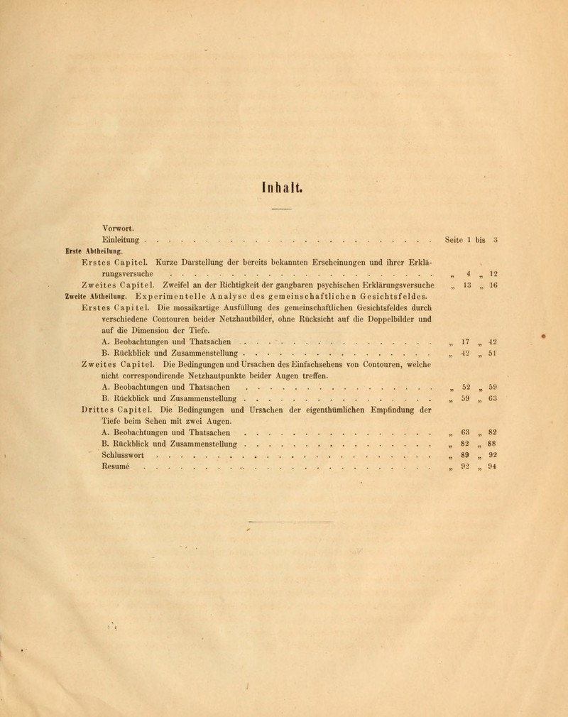 Inhalt. Vorwort. Einleitung Seite 1 bis 3 Erste Abllieilung. Erstes Capitel. Kurze Darstellung der bereits bekannten Erscheinungen und ihrer Erklä- rungsversuche „ 4 „ 12 Zweites Capitel. Zweifel an der Richtigkeit der gangbaren psychischen Erklärungsversuche „ 13 „ 16 Zweite Abtheilung:. Experimentelle Analyse des gemeinschaftlichen Gesichtsfeldes. Erstes Capitel. Die mosaikartige Ausfüllung des gemeinschaftlichen Gesichtsfeldes durch verschiedene Contouren beider Netzhautbilder, ohne Rücksicht auf che Doppelbilder und auf die Dimension der Tiefe. A. Beobachtungen und Thatsachen „ 17 „ 42 B. Rückblick und Zusammenstellung „ 42 „51 Zweites Capitel. Die Bedingungen und Ursachen des Einfachsehens von Contouren, welche nicht correspondirende Netzhautpunkte beider Augen treffen. A. Beobachtungen und Thatsachen „ 52 „ 59 B. Rückblick und Zusammenstellung „ 59 „ 63 Drittes Capitel. Die Bedingungen und Ursachen der eigenthümhchen Empfindung der Tiefe beim Sehen mit zwei Augen. A. Beobachtungen und Thatsachen „ 63 „ 82 B. Rückblick und Zusammenstellung „ 82 „ 88 Schlusswort . . „ 89 „ 92 Resume „ 92 „ 94