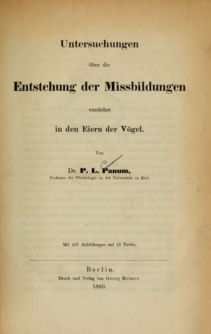 Untersuchungen über die Entstehung der Missbildungen zunächst in den Eiern der Vögel. Professor der Physiologie an der Universität zu Kiel. Mit 107 Ahhildimgen auf 12 Tafeln. Berlin. Druck und Verlag von Georg Reimer. 18G0.