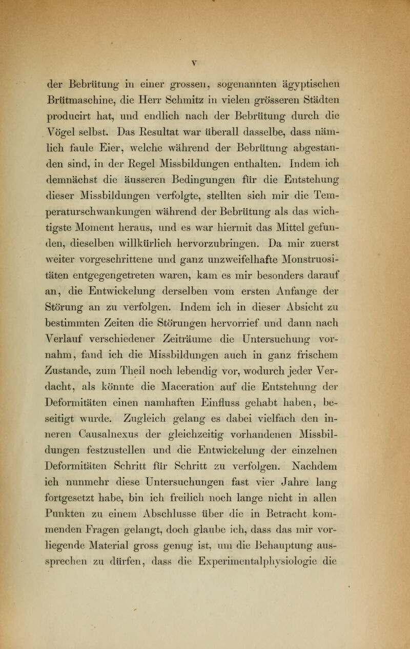 der Bebrütuiig in einer grossen, sogenannten ägyptischen Brütmaschine, die Herr Schmitz in vielen grösseren Städten producirt hat, und endlich nach der Bebrütung durch die Vögel selbst. Das Resultat war überall dasselbe, dass näm- lich faule Eier, welche während der Bebrütung abgestan- den sind, in der Eegel Missbildungen enthalten. Indem ich demnächst die äusseren Bedingungen für die Entstehung dieser Missbildungen verfolgte, stellten sich mir die Tem- peraturschwankungen während der Bebrütung als das wich- tigste Moment heraus, und es war hiermit das Mittel gefun- den, dieselben willkürlich hervorzubringen. Da mir zuerst weiter vorgeschrittene und ganz unzweifelhafte Monstruosi- täten entgegengetreten waren, kam es mir besonders darauf an, die Entwickelung derselben vom ersten Anfange der Störung an zu verfolgen. Indem ich in dieser Absicht zu bestimmten Zeiten die Störungen hervorrief und dann nach Verlauf verschiedener Zeiträume die Untersuchung vor- nahm, fand ich die Missbildungen auch in ganz frischem Zustande, zum Theil noch lebendig vor, wodurch jeder Ver- dacht, als könnte die Maceration auf die Entstehung der Deformitäten einen namhaften Einiluss gehabt haben, be- seitigt wurde. Zugleich gelang es dabei vielfach den in- neren Causalnexus der gleichzeitig vorhandenen Missbil- dungen festzustellen und die Entwickelung der einzelnen Deformitäten Schritt für Schritt zu verfolgen. Nachdem ich nunmehr diese Untersuchungen fast vier Jahre lang fortgesetzt habe, bin ich freilich noch lange nicht in allen Punkten zu einem Abschlüsse über die in Betracht kom- menden Fragen gelangt, doch glaube icli, dass das mir vor- liegende Material gross genug ist, um die J3ehauptung aus- sprechen zu dürfen, dass die Experimentalphysiologie die