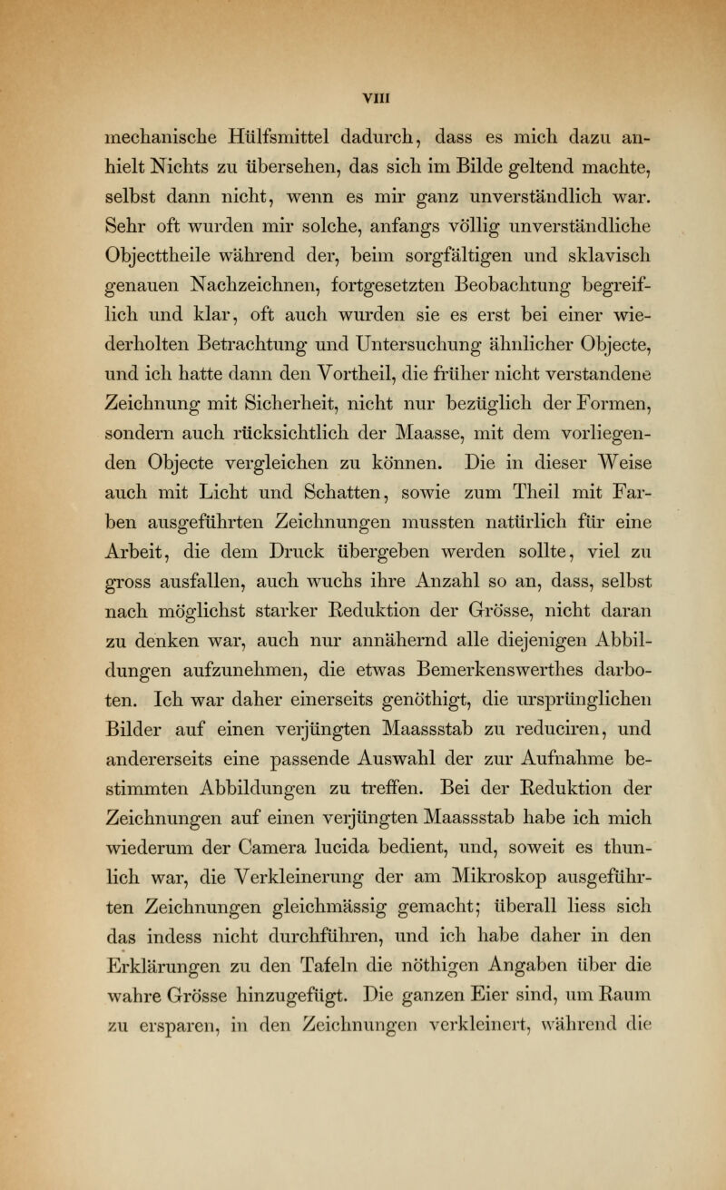 mechanisclie Hülfsmittel dadurch, dass es mich dazu an- hielt Nichts zu übersehen, das sich im Bilde geltend machte, selbst dann nicht, wenn es mir ganz unverständlich war. Sehr oft wurden mir solche, anfangs völlig unverständliche Objecttheile während der, beim sorgfältigen und sklavisch genauen Nachzeichnen, fortgesetzten Beobachtung begreif- lich und klar, oft auch wurden sie es erst bei einer wie- derholten Betrachtung und Untersuchung ähnlicher Objecte, und ich hatte dann den Vortheil, die früher nicht verstandene Zeichnung mit Sicherheit, nicht nur bezüglich der Formen, sondern auch rücksichtlich der Maasse, mit dem vorliegen- den Objecte vergleichen zu können. Die in dieser Weise auch mit Licht und Schatten, sowie zum Theil mit Far- ben ausgeführten Zeichnungen mussten natürlich für eine Arbeit, die dem Druck übergeben werden sollte, viel zu gross ausfallen, auch wuchs ihre Anzahl so an, dass, selbst nach möglichst starker Reduktion der Grösse, nicht daran zu denken war, auch nur annähernd alle diejenigen Abbil- dungen aufzunehmen, die etwas Bemerkenswerthes darbo- ten. Ich war daher einerseits genöthigt, die ursprünglichen Bilder auf einen verjüngten Maassstab zu reduciren, und andererseits eine passende Auswahl der zur Aufnahme be- stimmten Abbildungen zu treffen. Bei der Reduktion der Zeichnungen auf einen verjüngten Maassstab habe ich mich wiederum der Camera lucida bedient, und, soweit es thun- lich war, die Verkleinerung der am Mikroskop ausgeführ- ten Zeichnungen gleichmässig gemacht; überall liess sich das indess nicht durchführen, und ich habe daher in den Erklärungen zu den Tafeln die nöthigen Angaben über die wahre Grösse hinzugefügt. Die ganzen Eier sind, um Raum zu ersparen, in den Zeichnungen verkleinert, während die