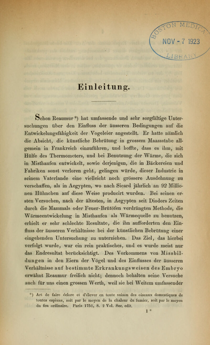 '^ NOV-7 1923 L Einleitung, JSchon Reaumur *) hat umfassende und sehr sorgfältige Unter- suchungen über den Einfluss der äusseren Bedingungen auf die Entwickelungsfähigkeit der Vogeleier angestellt. Er hatte nämlich die Absicht, die künstliche Bebrütung in grossem Maassstabe all- gemein in Frankreich einzuführen, und hoffte, dass es ihm, mit Hülfe des Thermometers, und bei Benutzung der Wärme, die sich in Misthaufen entwickelt, sowie derjenigen, die in Bäckereien und Fabriken sonst verloren geht, gelingen würde, dieser Industrie in seinem Vaterlande eine vielleicht noch grössere Ausdehnung zu verschaffen, als in Aegypten, wo nach Sicard jährlich an 92 Millio- nen Hühnchen auf diese Weise producirt wurden. Bei seinen er- sten Versuchen, nach der ältesten, in Aegypten seit Diodors Zeiten durch die Mammals oder Feuer-Brütöfen verdrängten Methode, die Wärmeentwickelung in Misthaufen als Wärmequelle zu benutzen, erhielt er sehr schlechte Eesultate, die ihn aufforderten den Ein- fluss der äusseren Verhältnisse bei der künstlichen Bebrütung einer eingehenden Untersuchung zu unterziehen. Das Ziel, das hierbei verfolgt wurde, war ein rein praktisches, und es wurde meist nur das Endresultat berücksichtigt. Des Vorkommens von Missbil- dungen in den Eiern der Vögel und des Einflusses der äusseren Verhältnisse auf bestimmte Erkrankungsweisen des Embryo erwähnt Reaumur freilich nicht; dennoch behalten seine Versuche auch für uns einen grossen Werth, weil sie bei Weitem umfassender *) Art de faire dolore et d'elevcr cn toute saison des oiseaux domestiques de toutcs especes, soit par le moycn de la chaleur du furnier, soit par le raoyen du feu ordinaire. Paris 1751, 8. 2 Vol. See. edit. 1*