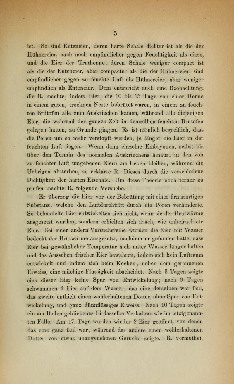 ist. So sind Enteneier, deren harte Schale dichter ist als die der Hühnereier, auch noch empfindlicher gegen Feuchtigkeit als diese, und die Eier der Truthenne, deren Schale weniger compact ist als die der Enteneier, aber compacter als die der Hühnereier, sind empfindlicher gegen zu feuchte Luft als Hühnereier, aber weniger empfindlich als Enteneier. Dem entspricht auch eine Beobachtung, die ß. machte, indem Eier, die 10 bis 15 Tage von einer Henne in einem guten, trocknen Neste bebrütet waren, in einem zu feuch- ten Brütofen alle zum Auskriechen kamen, während alle diejenigen Eier, die während der ganzen Zeit in demselben feuchten Brütofen gelegen hatten, zu Grunde gingen. Es ist nämlich begreiflich, dass die Poren um so mehr verstopft werden, je länger die Eier in der feuchten Luft liegen. Wenn dann einzelne Embryonen, selbst bis über den Termin des normalen Auskriechens hinaus, in den von zu feuchter Luft umgebenen Eiern am Leben bleiben, während die Uebrigen absterben, so erklärte R. Dieses durch die verschiedene Dichtigkeit der harten Eischale. Um diese Theorie noch ferner zu prüfen machte R. folgende Versuche. Er überzog die Eier vor der Bebrütung mit einer firnissartigen Substanz, welche den Luftdurchtritt durch die Poren verhinderte. So behandelte Eier entwickelten sich nicht, wenn sie der Brütwärme ausgesetzt wurden,, sondern erhielten sich frisch, wie unbefruchtete Eier. Bei einer andern Versuchsreihe wurden die Eier mit Wasser bedeckt der Brütwärme ausgesetzt, nachdem er gefunden hatte, dass Eier bei gewöhnlicher Temperatur sich unter Wasser länger halten und das Aussehen frischer Eier bewahren, indem sich kein Luftraum entwickelt und indem sich beim Kochen, neben dem geronnenen Eiweiss, eine milchige Flüssigkeit abscheidet. Nach 3 Tagen zeigte eins dieser Eier keine Spur von Entwickelung; nach 9 Tagen schwammen 2 Eier auf dem Wasser; das eine derselben war faul, das zweite enthielt einen wohlerhaltenen Dotter, ohne Spur von Ent- wickelung, und ganz dünnflüssiges Eiweiss. Nach 10 Tagen zeigte ein am Boden gebliebenes Ei dasselbe Verhalten wie im letztgenann- ten Falle. Am 17. Tage wurden wieder 2 Eier geöffnet, von denen das eine ganz faul war, während das andere einen wohlerhaltenen Dotter von etwas unangenehmen Gerüche zeigte. K. vermuthet,